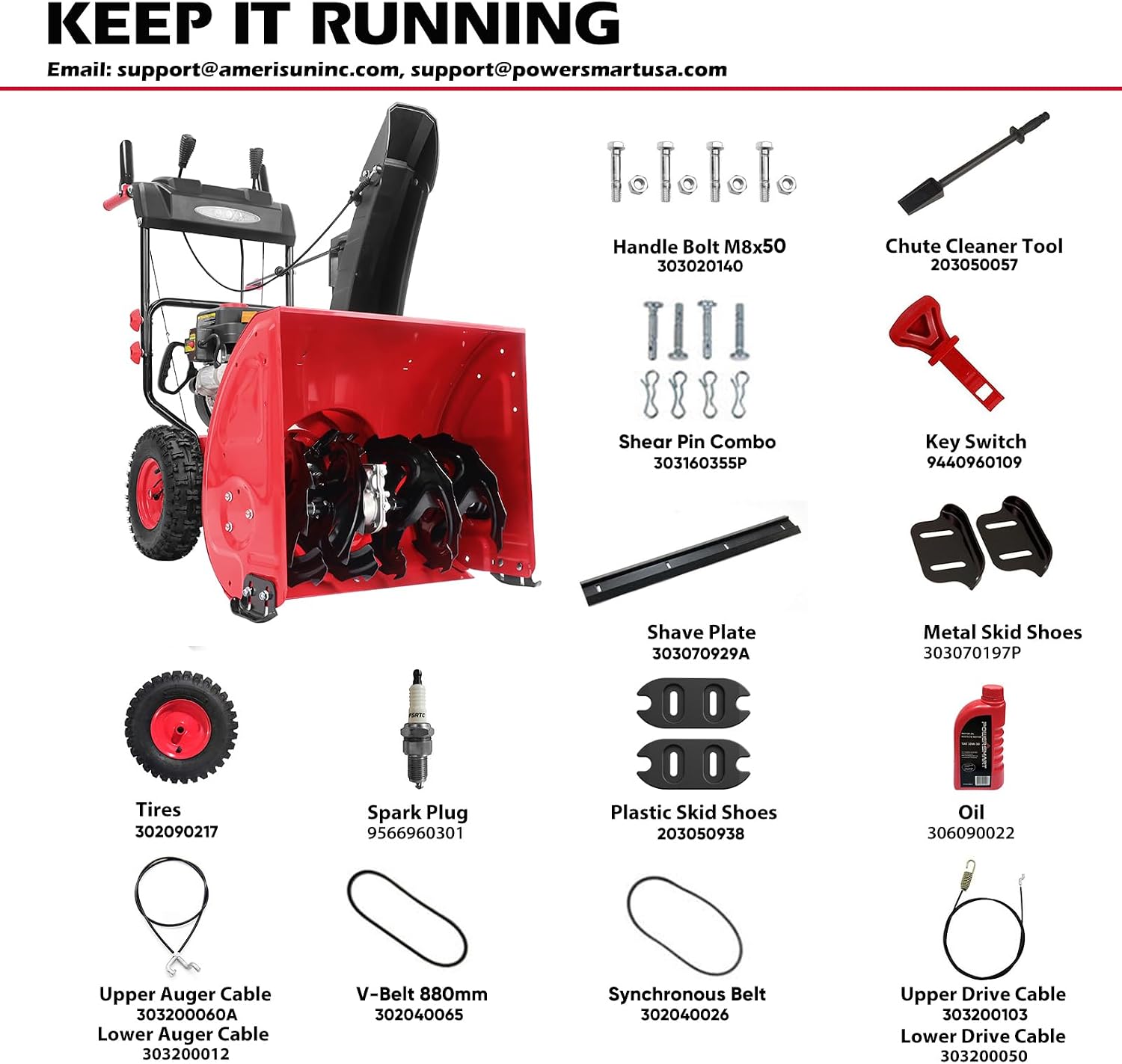 KEEP IT RUNNING  
Email: support@amerisuninc.com, support@powersmartusa.com

- Handle Bolt M8x50 303020140
- Chute Cleaner Tool 203050057
- Shear Pin Combo 303160355P
- Key Switch 9440960109
- Shave Plate 303070929A
- Metal Skid Shoes 303070197P
- Tires 302090217
- Spark Plug 9566960301
- Plastic Skid Shoes 203050938
- Oil 306090022
- Upper Auger Cable 303200060A
- Lower Auger Cable 303200012
- V-Belt 880mm 302040065
- Synchronous Belt 302040026
- Upper Drive Cable 3032