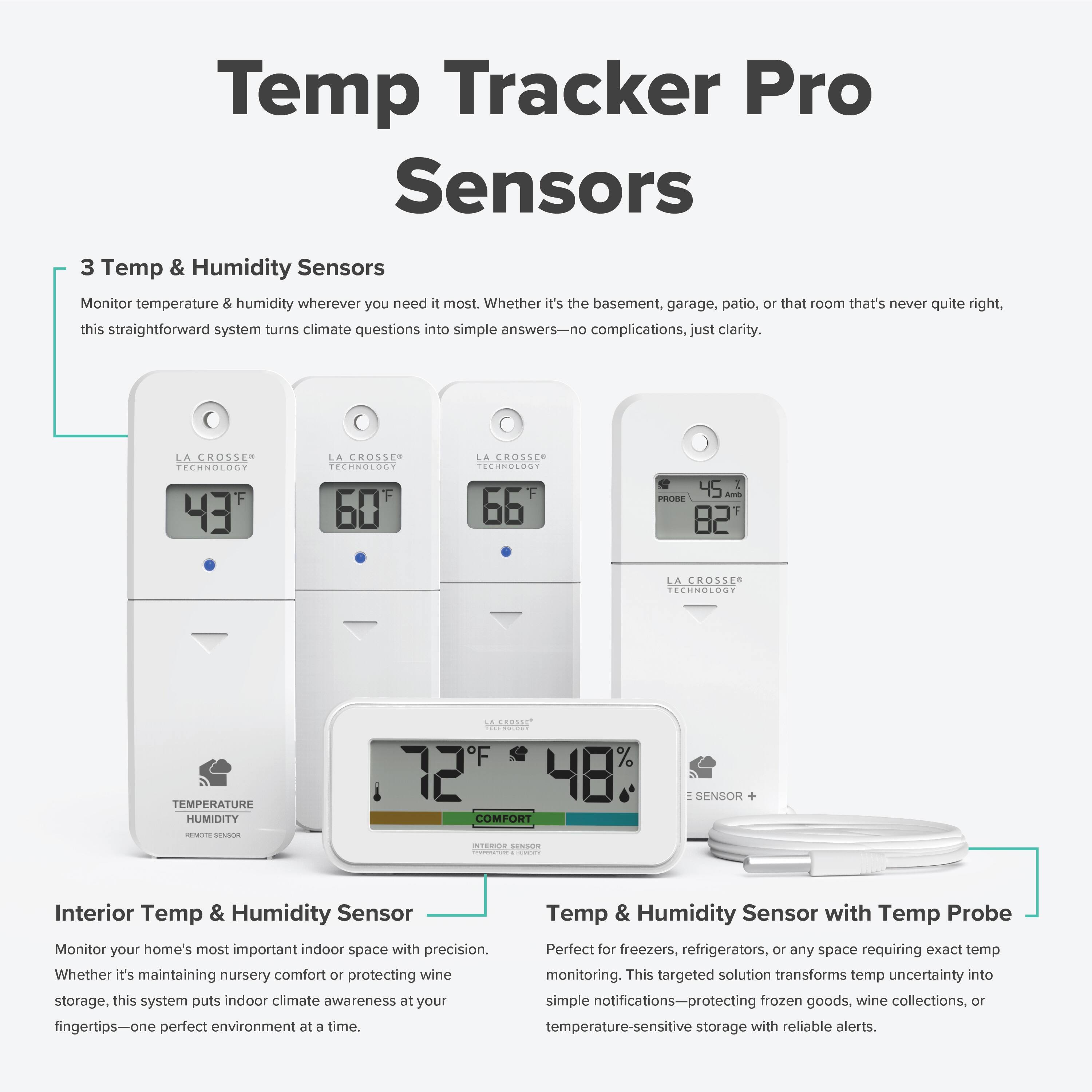 Temp Tracker Pro Sensors

3 Temp & Humidity Sensors
Monitor temperature & humidity wherever you need it most. Whether it's the basement, garage, patio, or that room that's never quite right, this straightforward system turns climate questions into simple answers—no complications, just clarity.

Interior Temp & Humidity Sensor
Monitor your home's most important indoor space with precision. Whether it's maintaining nursery comfort or protecting wine storage, this system puts indoor climate awareness at your fingertips—one perfect environment at a time.

Temp & Humidity Sensor with Temp Probe
Perfect for freezers, refrigerators, or any space requiring exact temp monitoring. This targeted solution transforms temp uncertainty into simple notifications—protecting frozen goods, wine collections, or temperature-sensitive storage with reliable alerts.

LA CROSSE TECHNOLOGY
43°F
60°F
66°F
82°F
72°F
48%