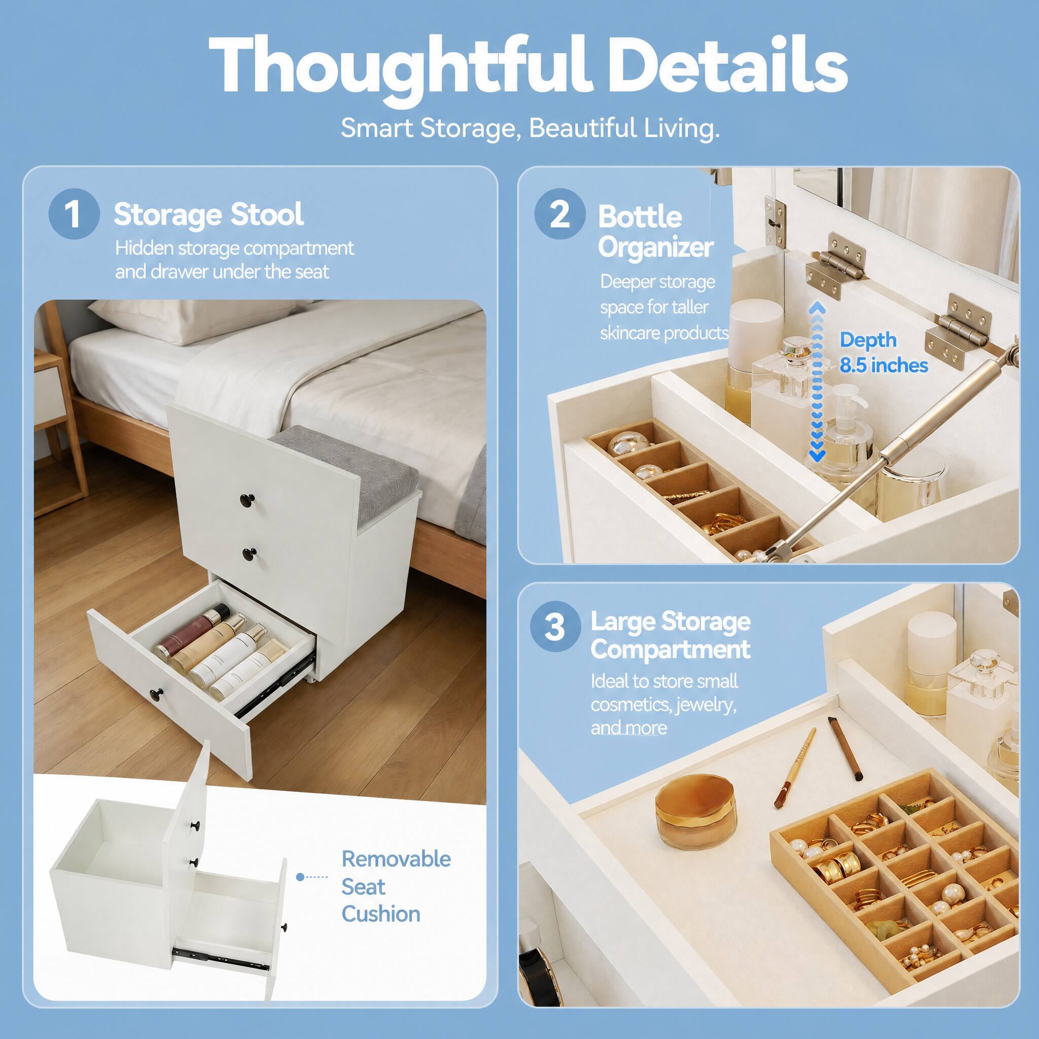 Thoughtful Details Smart Storage, Beautiful Living.

1. Storage Stool
   - Hidden storage compartment and drawer under the seat

2. Bottle Organizer
   - Deeper storage space for taller skincare products
   - Depth 8.5 inches

3. Large Storage Compartment
   - Ideal to store small cosmetics, jewelry, and more
   - Removable Seat Cushion