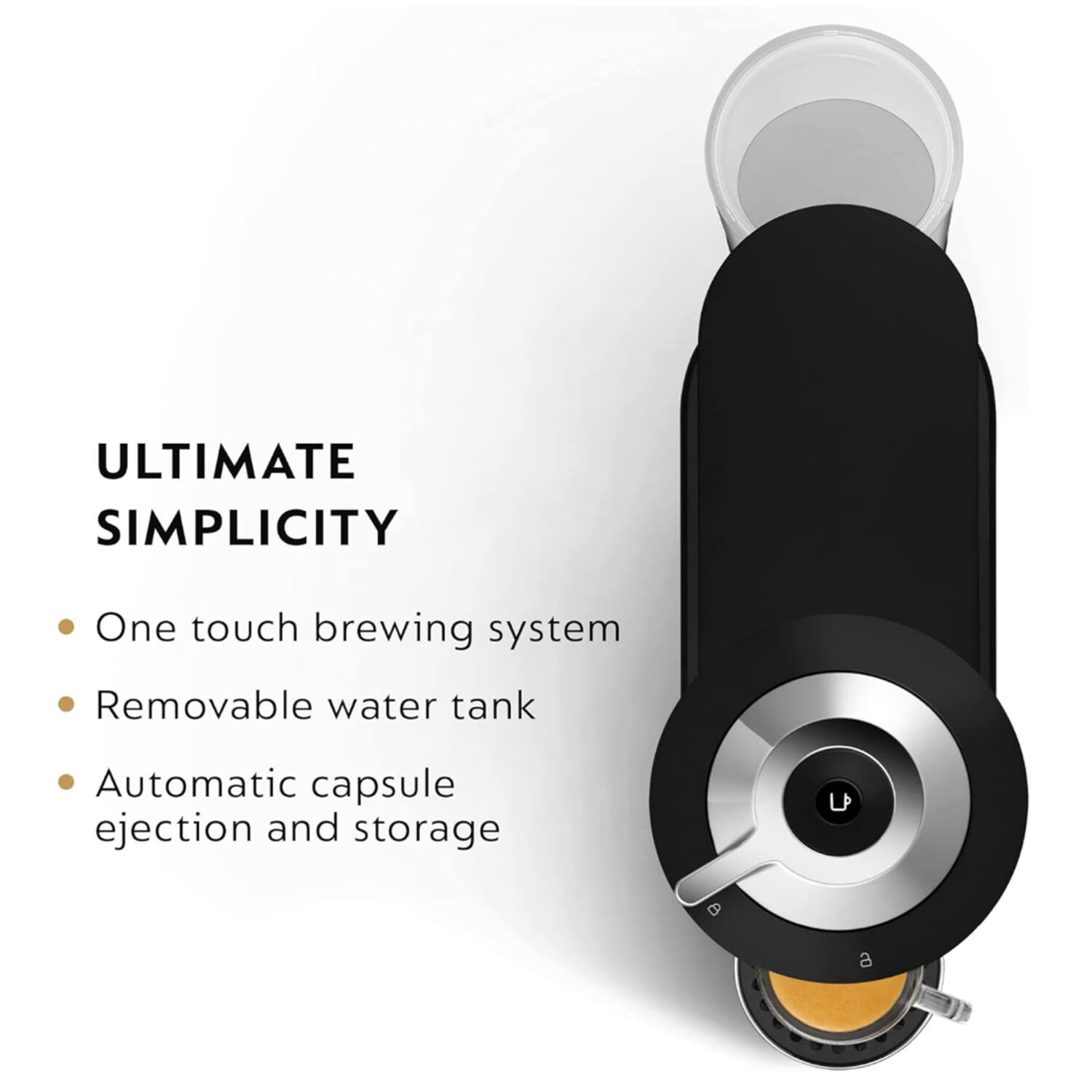 ULTIMATE SIMPLICITY

- One touch brewing system
- Removable water tank
- Automatic capsule ejection and storage