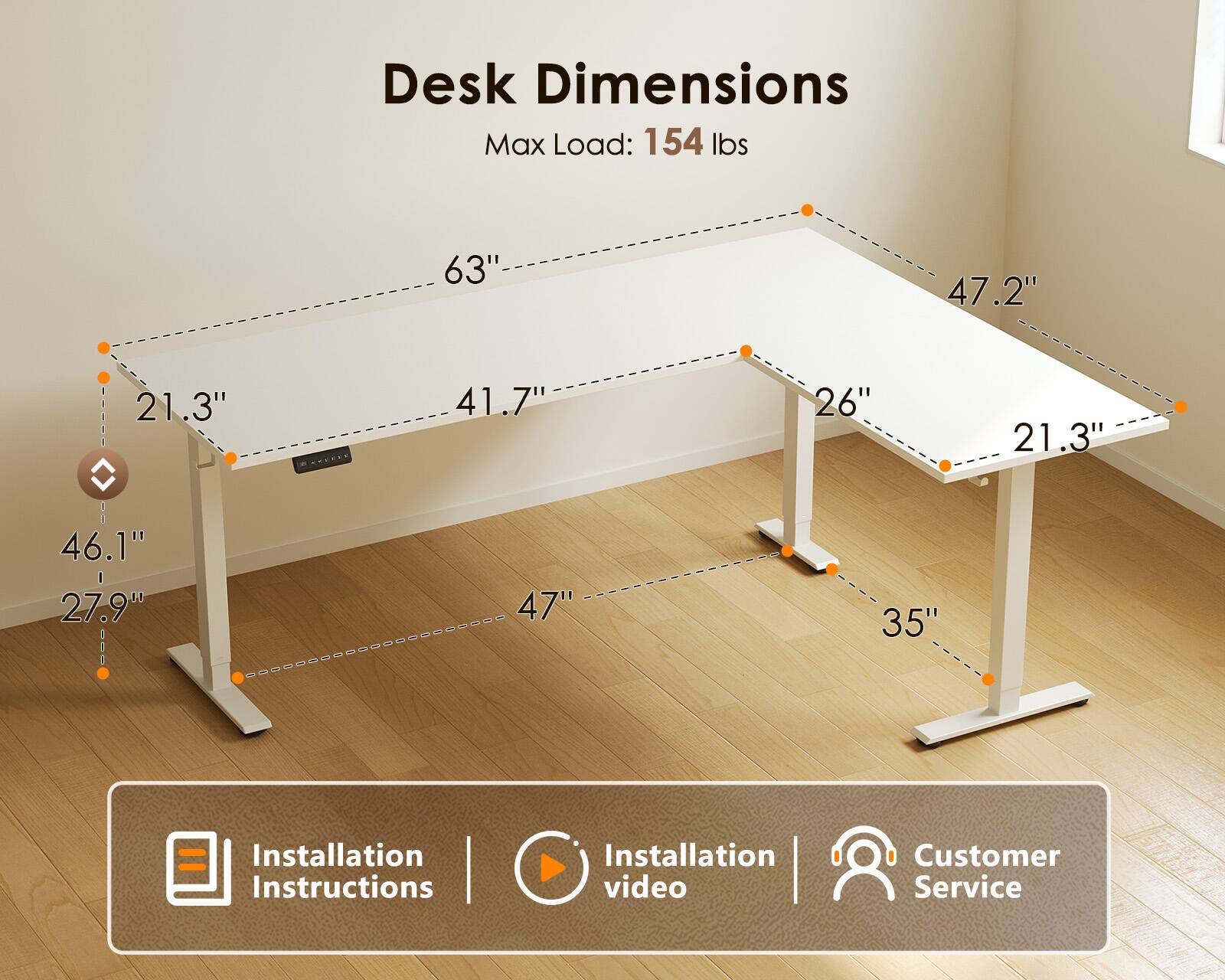 Desk Dimensions  
Max Load: 154 lbs  
63" x 47.2" x 21.3"  
41.7" x 26" x 21.3"  
46.1" x 27.9" x 47" x 35"  

Installation Instructions | Installation video | Customer Service