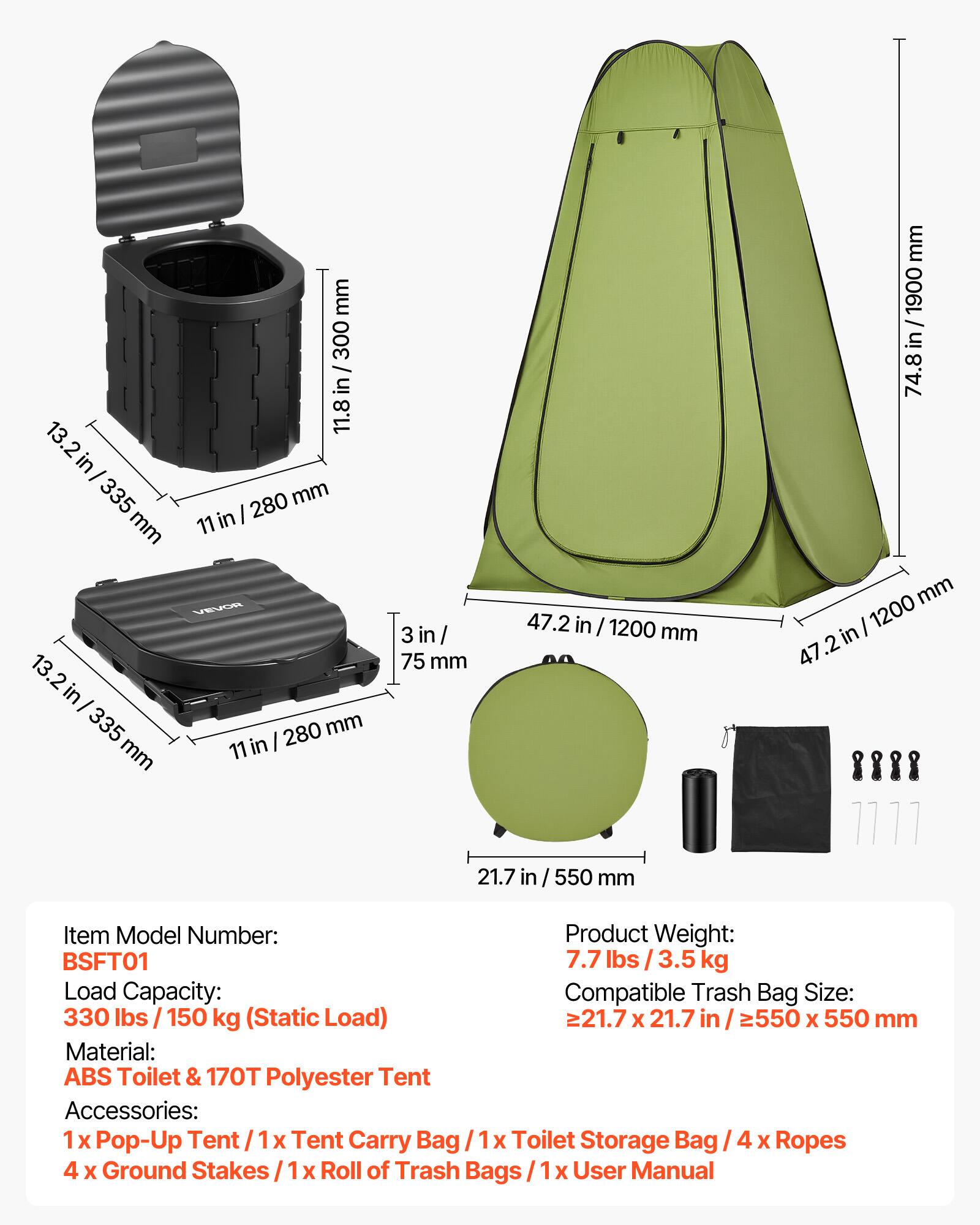 mm 300 in 13 11.8 2 in 335 280 mm in I mm 11 VEvOR 13.2 in I 335 280 mm mm 11 in 3 in / 75 mm 47.2 in / 1200 mm mm 1900 74.8in mm I 1200 47 .2. 21.7 in / 550 mm

Item Model Number: BSFT01

Product Weight: 7.7 lbs I 3.5 kg

Load Capacity: 330 lbs I 150 kg (Static Load)

Compatible Trash Bag Size: >21.7 x 21.7 in I 2550 x 550 mm

Material: ABS Toilet & 170T Polyester Tent

Accessories: 1 x Pop-Up Tent I 1 X Tent Carry Bag I x Toilet Storage Bag / 4 x Ropes 4 x Ground Stakes X Roll of Trash Bags X User Manual