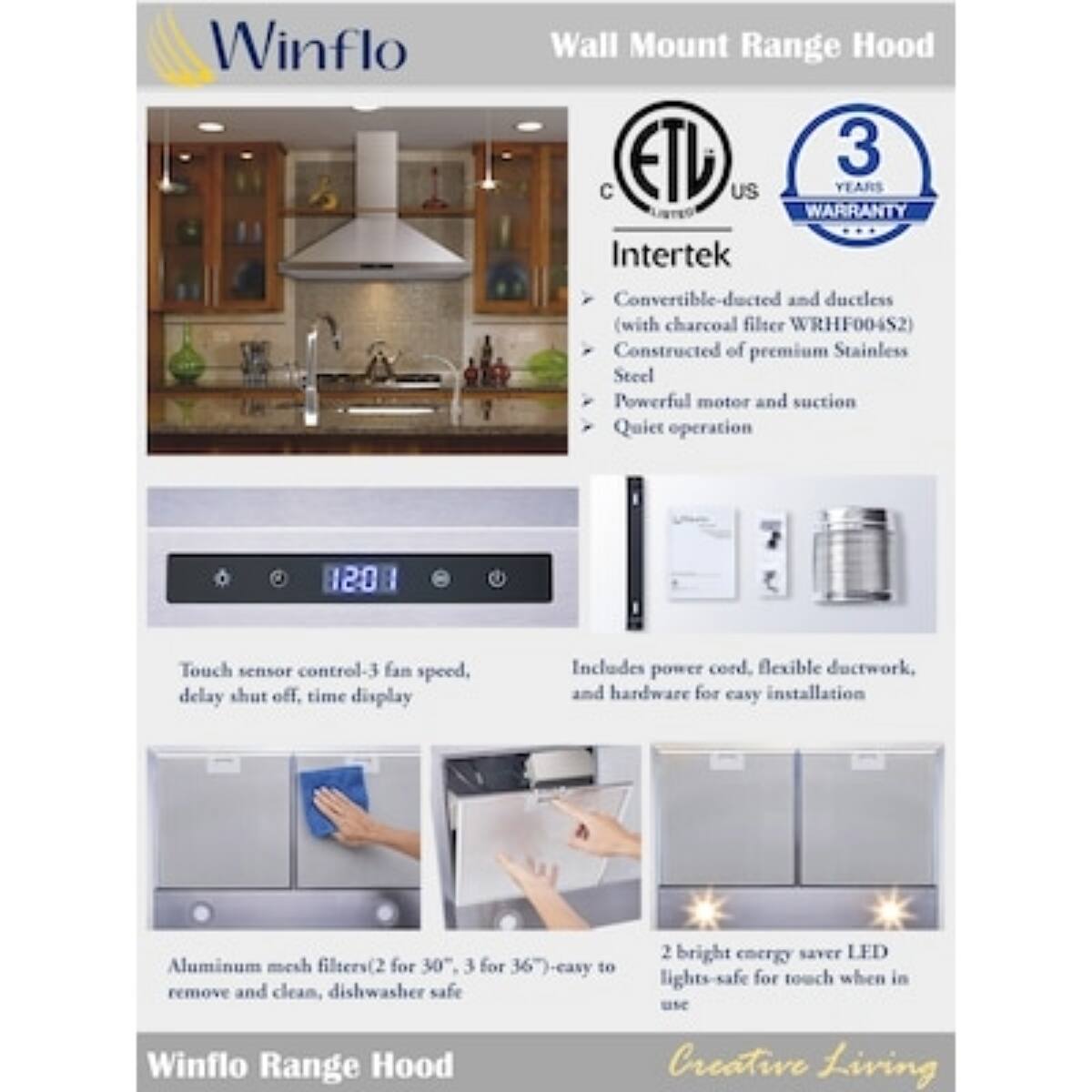 Winflo Wall Mount Range Hood  
ETL US  
3 YEARS WARRANTY  
Intertek  

Convertible-ducted and ductless (with charcoal filter WRHF004S2)  
Constructed of premium Stainless Steel  
Powerful motor and suction  
Quiet operation  

Touch sensor control-3 fan speed, delay shut off, time display  

Includes power cord, flexible ductwork, and hardware for easy installation  

Aluminum mesh filters (2 for 30", 3 for 36")-easy to remove and clean, dishwasher safe  

2 bright energy saver LED lights-safe for touch when in use  

Winflo Range Hood  
Creative Living