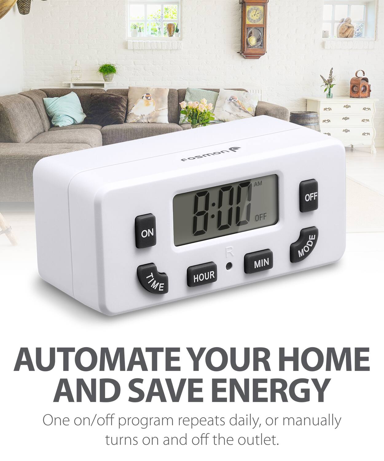 AUTOMATE YOUR HOME AND SAVE ENERGY
One on/off program repeats daily, or manually turns on and off the outlet.
2 9 3 Fosmon AM ON 8-00 OFF R MIN TIME HOUR OFF MODE