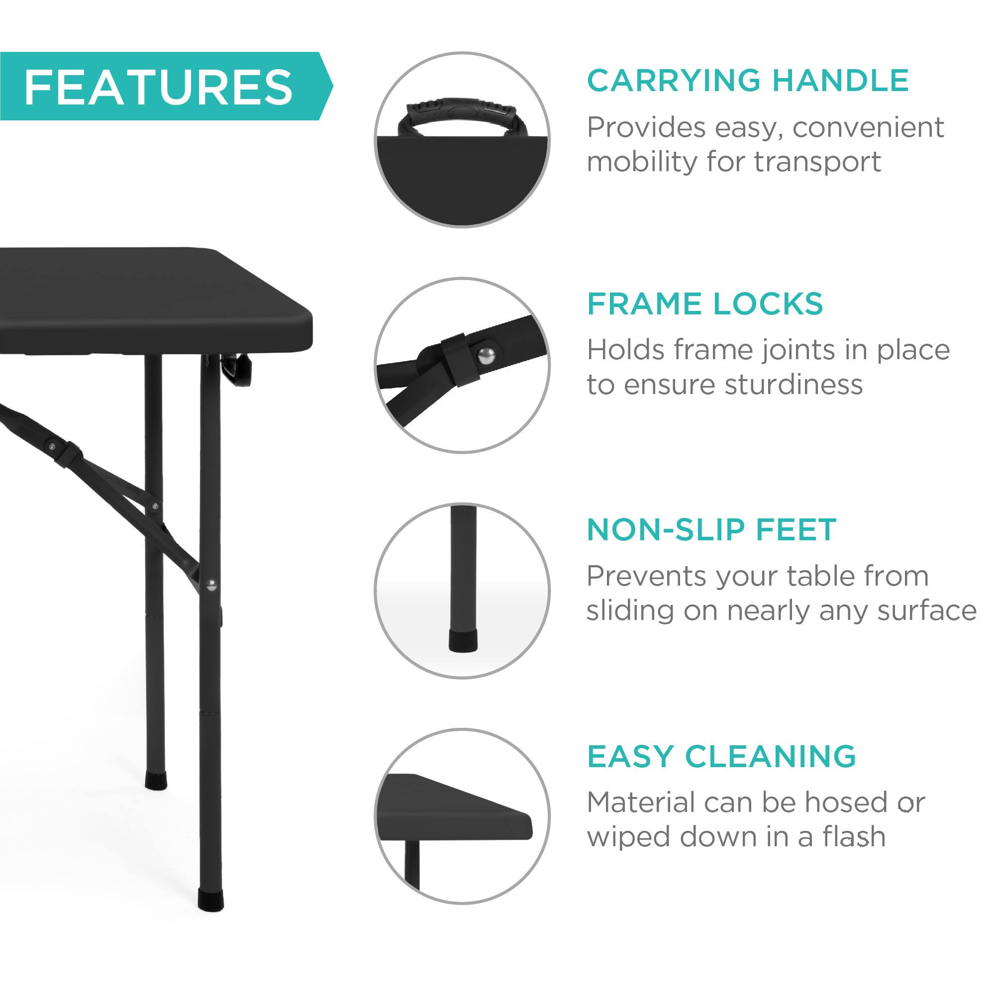 **FEATURES**

- **CARRYING HANDLE**  
  Provides easy, convenient mobility for transport

- **FRAME LOCKS**  
  Holds frame joints in place to ensure sturdiness

- **NON-SLIP FEET**  
  Prevents your table from sliding on nearly any surface

- **EASY CLEANING**  
  Material can be hosed or wiped down in a flash