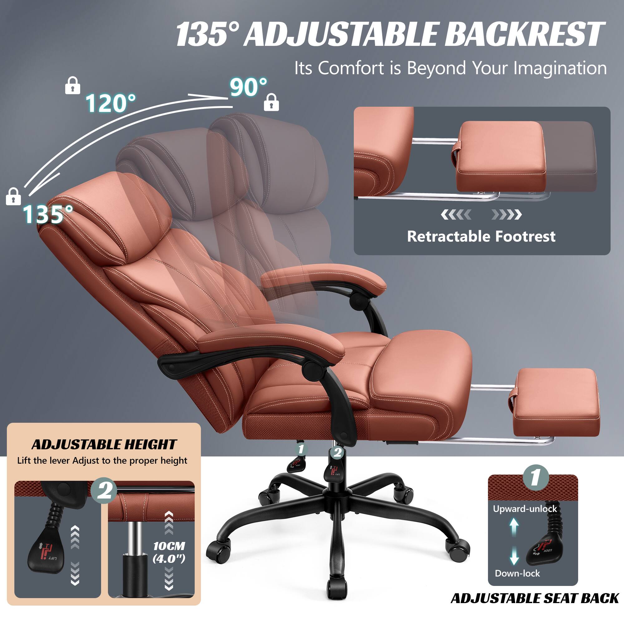 135° ADJUSTABLE BACKREST  
Its Comfort is Beyond Your Imagination  

120°  
90°  
135°  

Retractable Footrest  

ADJUSTABLE HEIGHT  
Lift the lever Adjust to the proper height  
10CM (4.0")  

ADJUSTABLE SEAT BACK  
1 Upward-unlock  
2 Down-lock