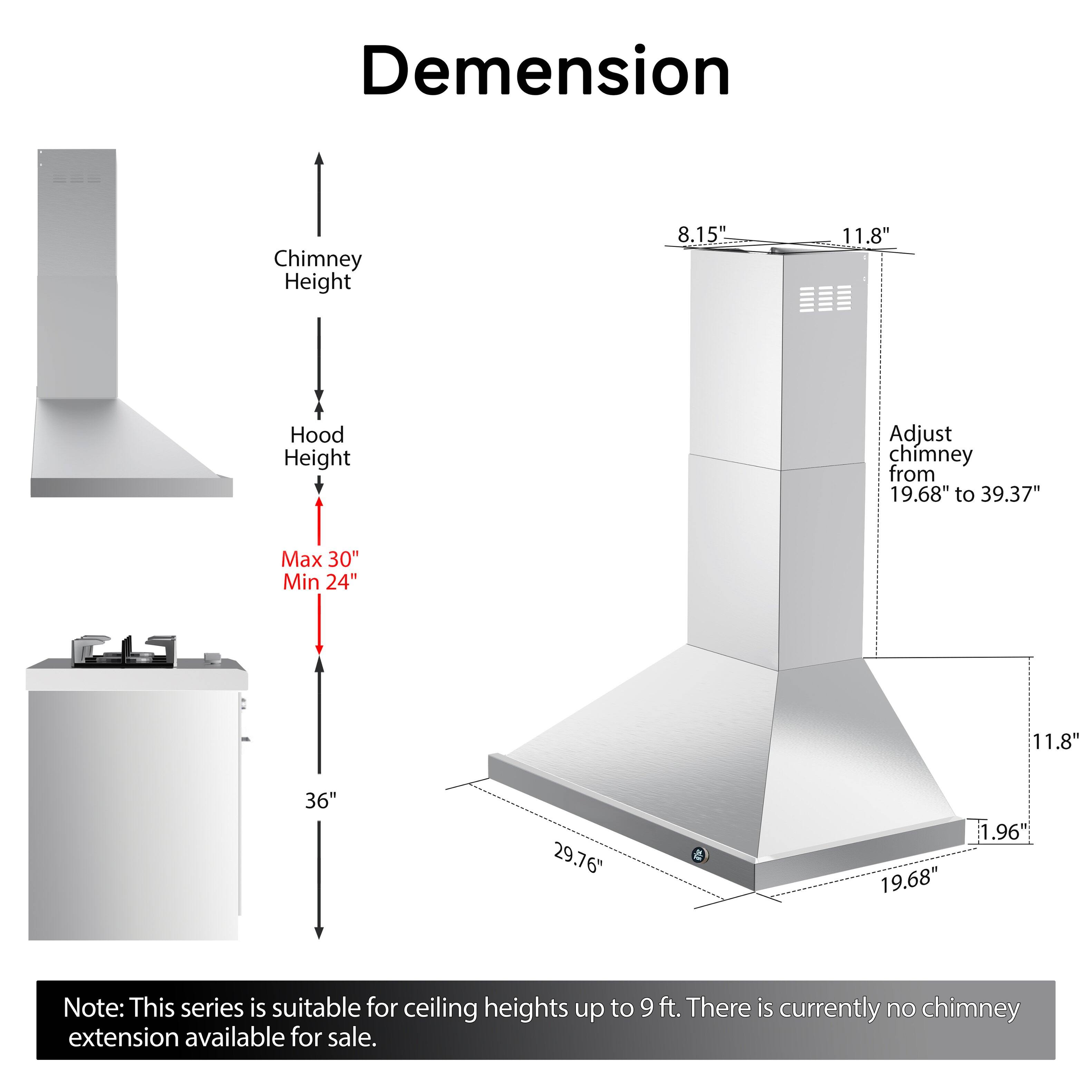 Dimension  
Chimney Height  
8.15"  
11.8"  
Hood Height  
Adjust chimney from 19.68" to 39.37"  
Max 30" Min 24"  
11.8"  
36"  
29.76"  
1.96" 19.68"  

Note: This series is suitable for ceiling heights up to 9 ft. There is currently no chimney extension available for sale.