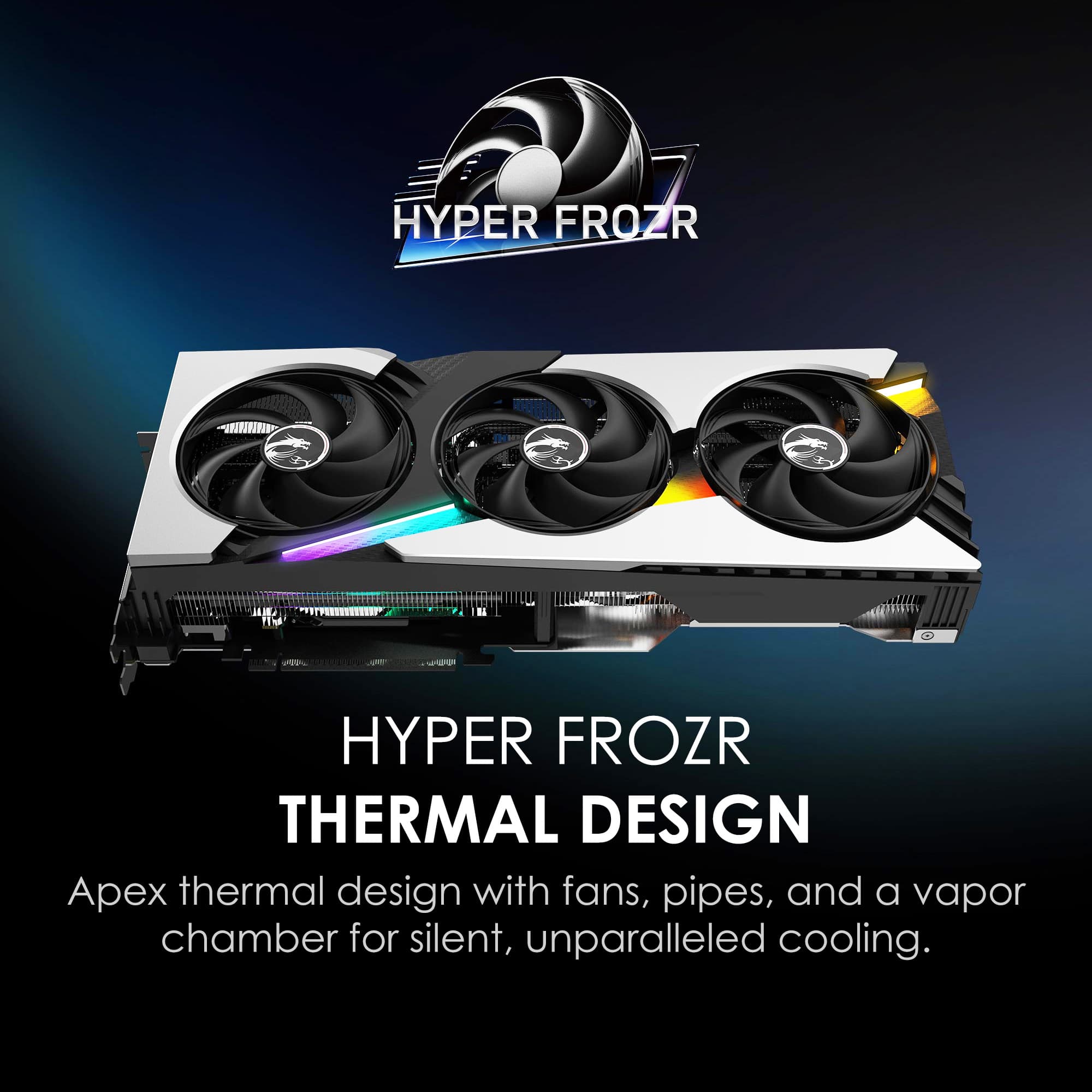 HYPER FROZR THERMAL DESIGN
Apex thermal design with fans, pipes, and a vapor chamber for silent, unparalleled cooling.