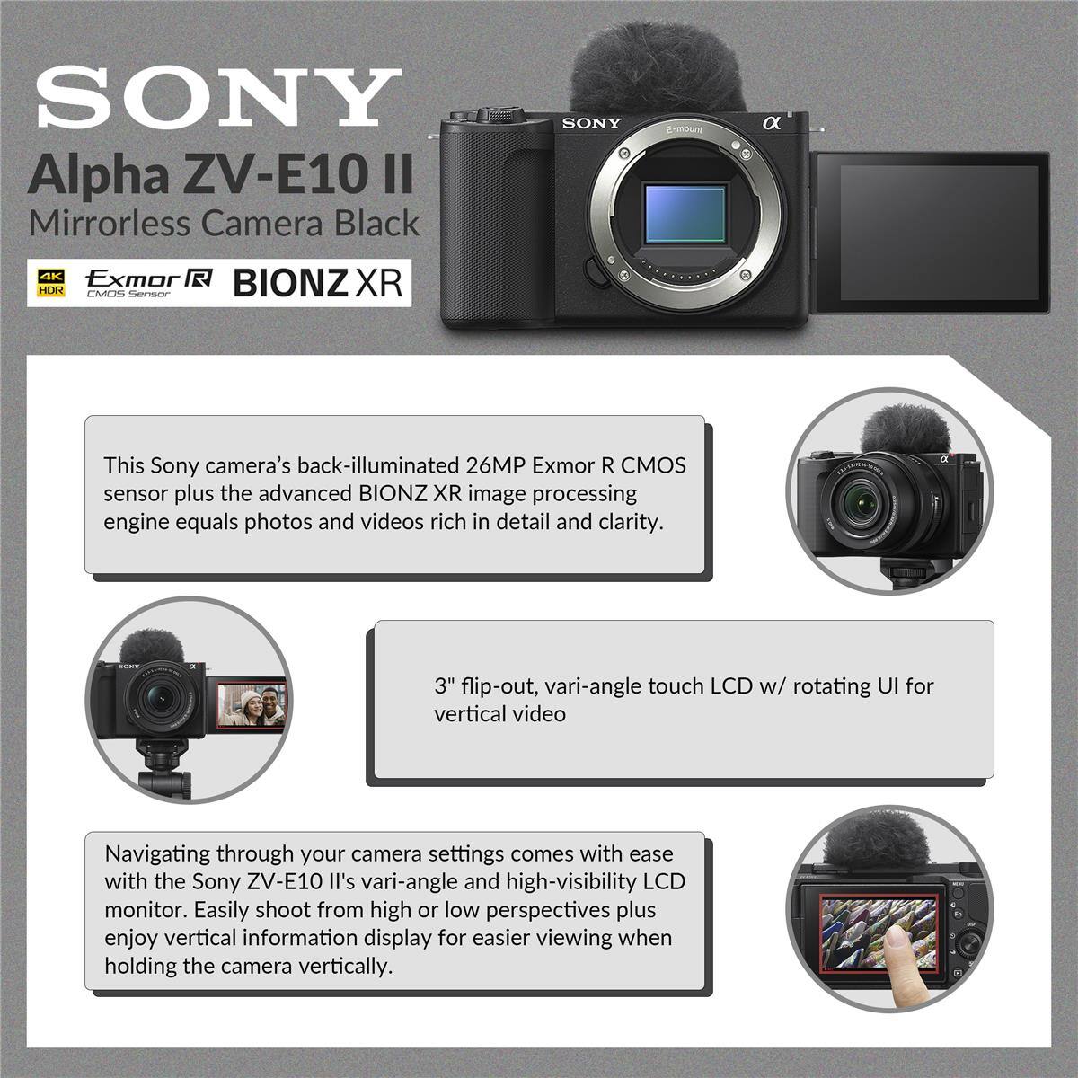 SONY Alpha ZV-E10 II Mirrorless Camera Black

SONY s-moure a AK Exmor HURR CMO Serorr BIONZ XR

This Sony camera's back-illuminated 26MP Exmor R CMOS sensor plus the advanced BIONZ XR image processing engine equals photos and videos rich in detail and clarity.

3" flip-out, vari-angle touch LCD w/ rotating UI for vertical video

Navigating through your camera settings comes with ease with the Sony ZV-E10 II's vari-angle and high-visibility LCD monitor. Easily shoot from high or low perspectives plus enjoy vertical information display for easier viewing when holding the camera vertically.