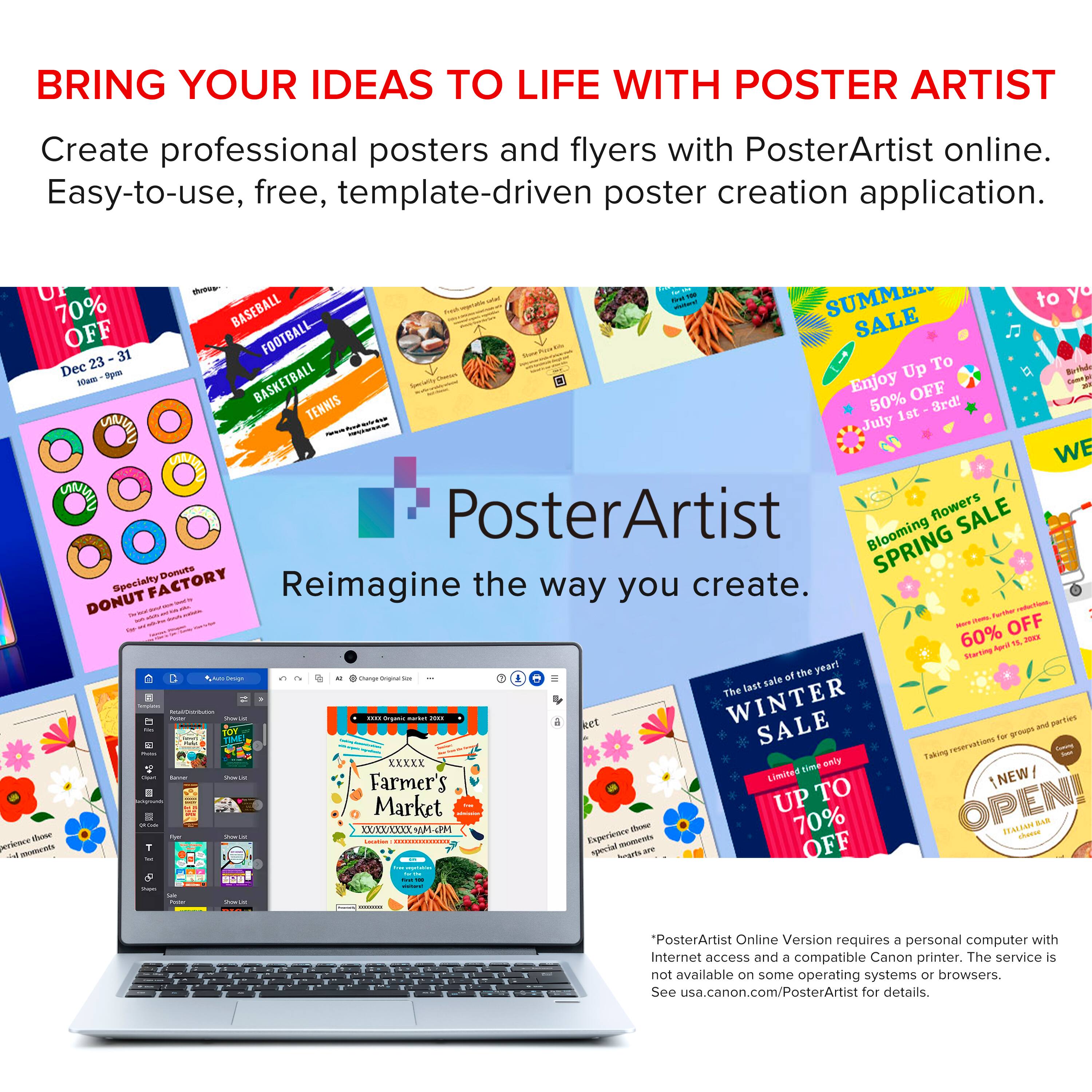 Bring Your Ideas to Life with PosterArtist: Create Professional Posters and Flyers with PosterArtist Online. Easy-to-use, free, template-driven poster creation application.

Baseball Summer to Off Football Sale: 31% off.
Dee 23 To a -ym Up a S BASKETBALL Enjoy 50% off 3rd - TENNIS 1st - July.
We Poster, flowers SALE Blooming SPRING Demute Specialty FACTORY Reimagine the way you create.
Donut - - - - . smwt - i ma OFF - - 60% Aard TL ms Starting the year! - - - - e at The last : -  : ... net WINTER and parties SALE reservstians for - nAa - KXXXE lome oaly - - - - Farmer's Limited NEW UP TO OPEN! Market - : XXXX AM Experience ~ 70% 0AL14M sharoe BNs ecicace T  OFF aetrts special GAm - S - - "PosterArtist Online Version requires a personal computer with Internet access and a compatible Canon printer. The service is not available on some operating systems or browsers. See usa.canon.com/PosterArtist for details."