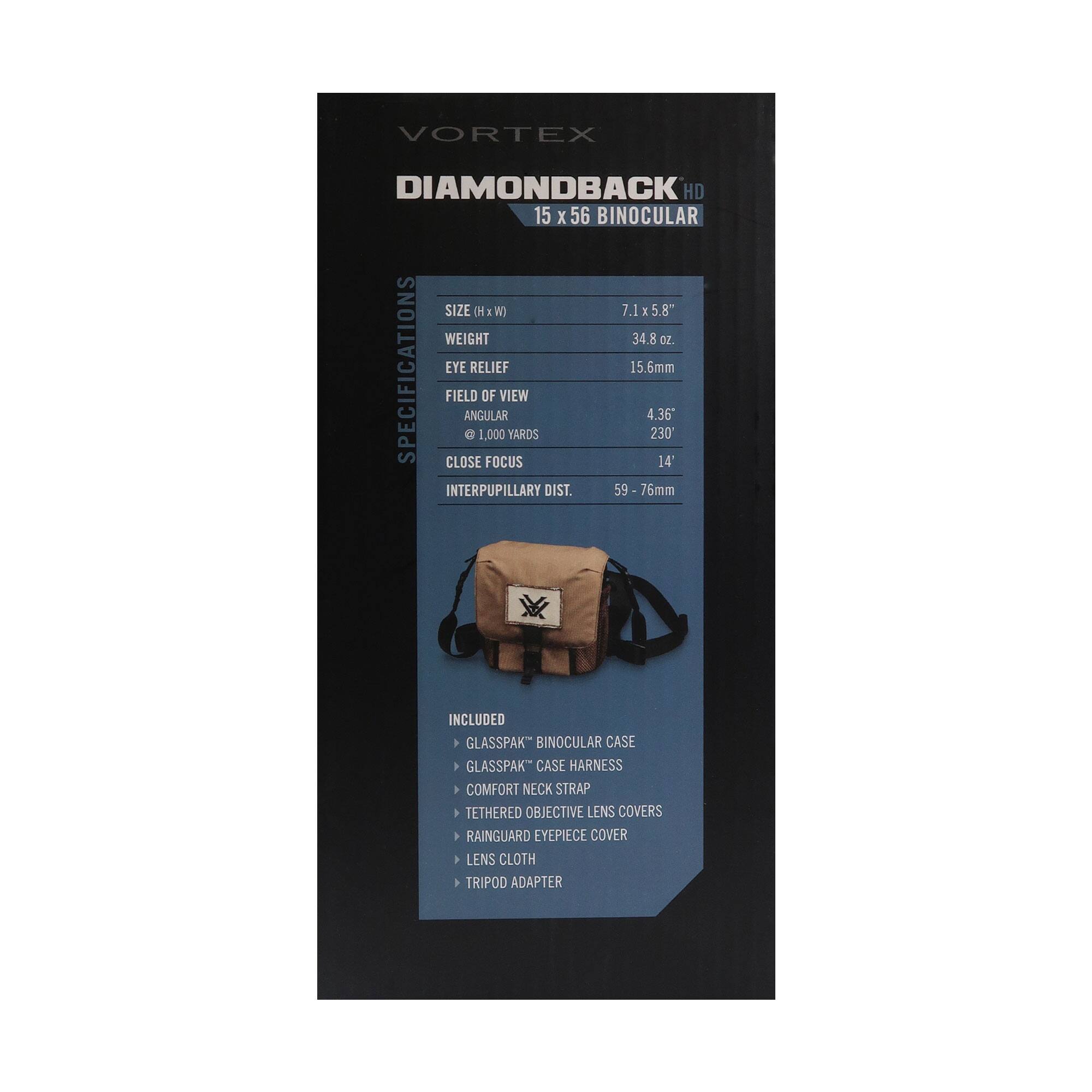 VORTEX DIAMONDBACK HD 15 x 56 BINOCULAR

SPECIFICATIONS:
- SIZE (H x W): 7.1 x 5.8"
- WEIGHT: 34.8 oz.
- EYE RELIEF: 15.6mm
- FIELD OF VIEW ANGULAR: 4.36°
- FIELD OF VIEW @ 1,000 YARDS: 230'
- CLOSE FOCUS: 14'
- INTERPUPILLARY DIST.: 59 - 76mm

INCLUDED:
- GLASSPAK™ BINOCULAR CASE
- GLASSPAK™ CASE HARNESS
- COMFORT NECK STRAP
- TETHERED OBJECTIVE LENS COVERS
- RAINGUARD EYEPIECE COVER
- LENS CLOTH
- TRIPOD ADAPTER