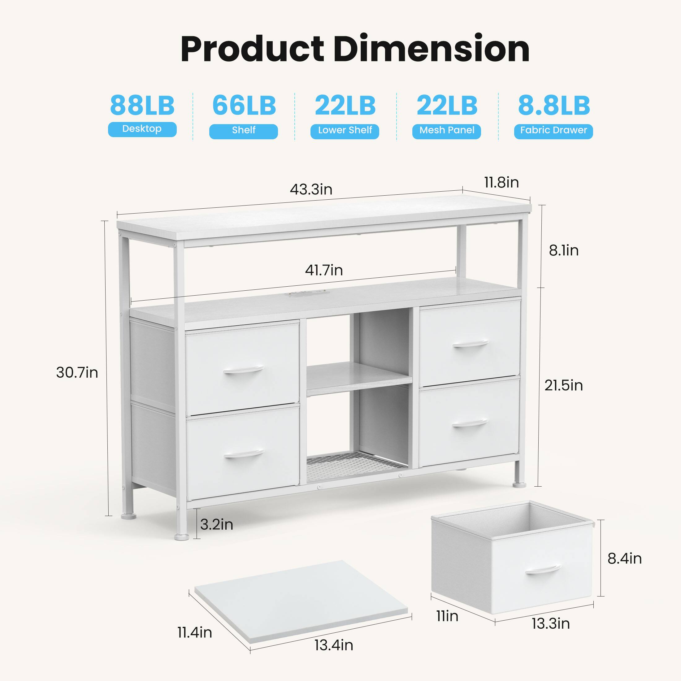 Product Dimension  
- Desktop: 88LB  
- Shelf: 66LB  
- Lower Shelf: 22LB  
- Mesh Panel: 22LB  
- Fabric Drawer: 8.8LB  

Dimensions:  
- 43.3in  
- 11.8in  
- 41.7in  
- 8.1in  
- 30.7in  
- 21.5in  
- 3.2in  
- 8.4in  
- 11.4in  
- 13.4in  
- 11in  
- 13.3in