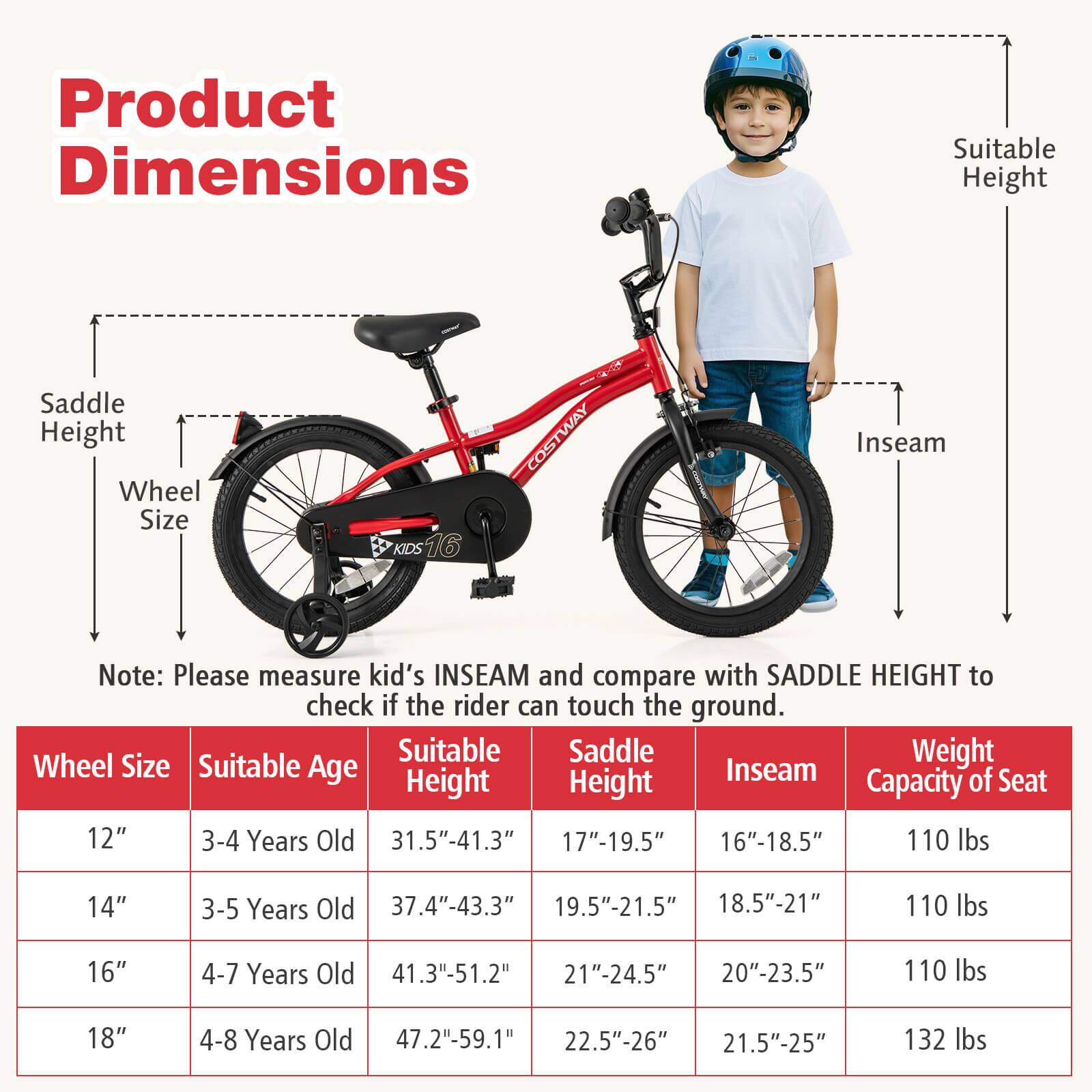 **Product Dimensions**

- **Saddle Height**
- **Wheel Size**
- **Suitable Height**
- **Inseam**

*Note: Please measure kid's INSEAM and compare with SADDLE HEIGHT to check if the rider can touch the ground.*

| Wheel Size | Suitable Age | Suitable Height | Saddle Height | Inseam | Weight Capacity of Seat |
|------------|--------------|----------------|--------------|--------|-----------------------|
| 12"        | 3-4 Years Old | 31.5"-41.3"     | 17"-19.5"     | 16"-18.5" | 110 lbs               |
| 14"        | 3-5 Years Old | 37.4"-43.3"     | 19.5"-21.5"    | 18.5"-21" | 110 lbs               |
| 16"        | 4-7 Years Old | 41.3"-51.2"     | 21"-24.5"     | 20"-23.5" | 110 lbs