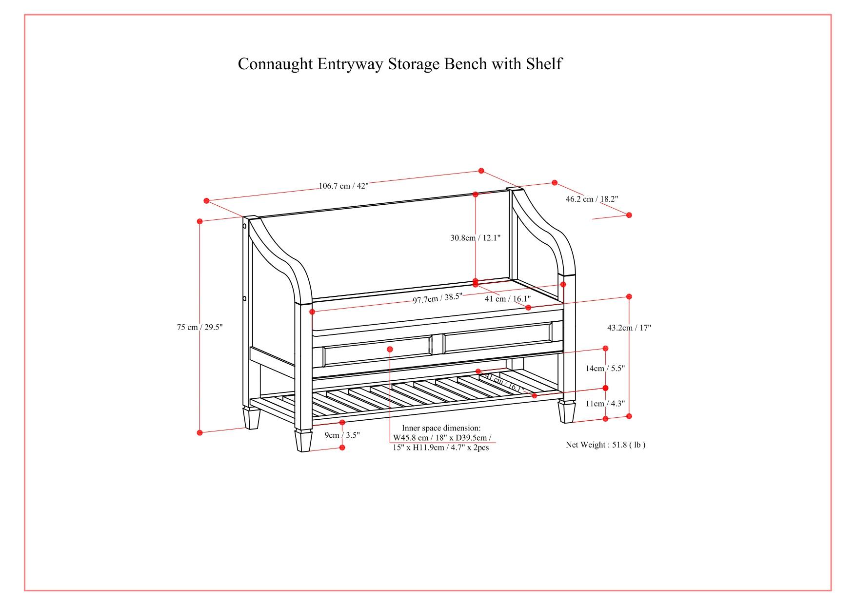 Connaught Entryway Storage Bench with Shelf

- Height: 106.7 cm / 42"
- Width: 46.2 cm / 18.2"
- Depth: 97.7 cm / 38.5"
- Shelf Height: 30.8 cm / 12.1"
- Shelf Depth: 41 cm / 16.1"
- Shelf Width: 75 cm / 29.5"
- Inner space dimension: W45.8 cm / 18" x D39.5 cm / 15" x H11.9 cm / 4.7"
- Net Weight: 51.8 lb
