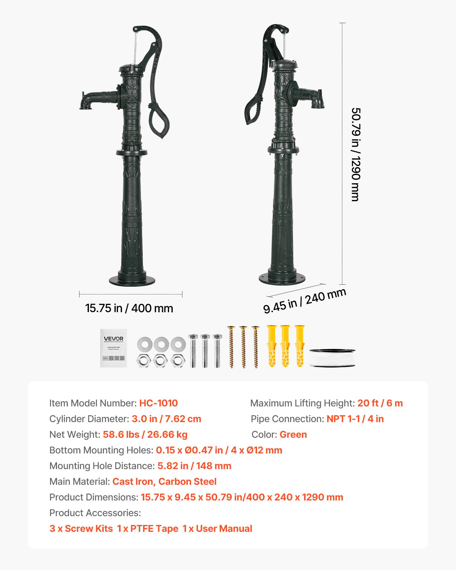 50.79 in / 1290 mm  
15.75 in / 400 mm  
9.45 in / 240 mm  

VEVOR  
Item Model Number: HC-1010  
Maximum Lifting Height: 20 ft / 6 m  
Cylinder Diameter: 3.0 in / 7.62 cm  
Pipe Connection: NPT 1-1/4 in  
Net Weight: 58.6 lbs / 26.66 kg  
Color: Green  
Bottom Mounting Holes: 0.15 x 0.47 in / 4 x Ø12 mm  
Mounting Hole Distance: 5.82 in / 148 mm  
Main Material: Cast Iron, Carbon Steel  
Product Dimensions: 15.75 x 9.45 x 50.79 in / 400 x 240 x 1290 mm  
Product Accessories: 3 x Screw Kits, 1 x PTFE Tape, 1 x User Manual