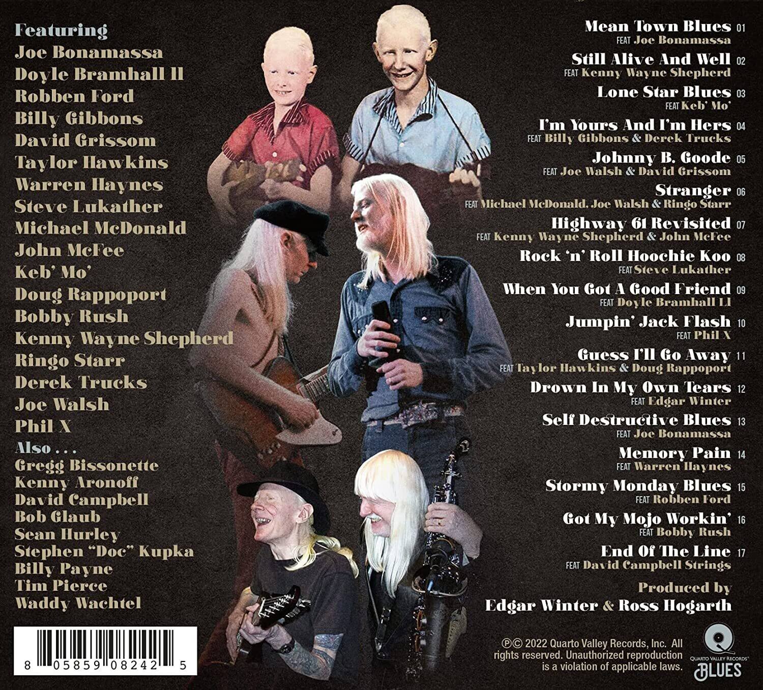 Featuring  
Joe Bonamassa  
Doyle Bramhall II  
Robben Ford  
Billy Gibbons  
David Grissom  
Taylor Hawkins  
Warren Haynes  
Steve Lukather  
Michael McDonald  
John McFee  
Keb' Mo'  
Doug Rappoport  
Bobby Rush  
Kenny Wayne Shepherd  
Ringo Starr  
Derek Trucks  
Joe Walsh  
Phil X  

Also...  
Gregg Bissonette  
Kenny Aronoff  
David Campbell  
Bob Glaub  
Sean Hurley  
Stephen "Doc" Kupka  
Billy Payne  
Tim Pierce  
Waddy Wachtel  

Mean Town Blues  
Still Alive And Well  
Lone Star Blues  
I'm Yours And I'm Hers  
Johnny B. Goode  
Stranger  
Highway 61 Revisited  
Rock 'n' Roll Hoochie Koo  
When You Got A Good Friend  
Guess I'll Go Away  
Drown In My Own Tears  
Self Destructive Blues  
Memory Pain  
Stormy Monday Blues  
Got My Mojo Workin'  
End Of The Line  

Produced by  
Edgar Winter & Ross Hogarth  

© 2022 Quarto Valley Records, Inc. All rights reserved. Unauthorized reproduction is