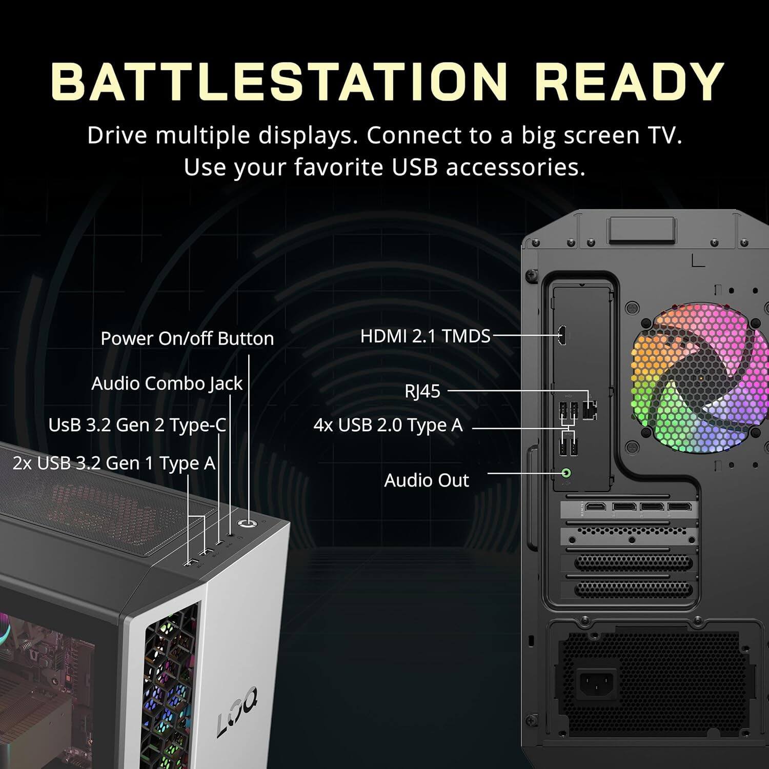 BATTLESTATION READY  
Drive multiple displays. Connect to a big screen TV. Use your favorite USB accessories.  

- Power On/off Button  
- HDMI 2.1 TMDS  
- Audio Combo Jack  
- USB 3.2 Gen 2 Type-C  
- RJ45  
- 4x USB 2.0 Type A  
- 2x USB 3.2 Gen 1 Type A  
- Audio Out