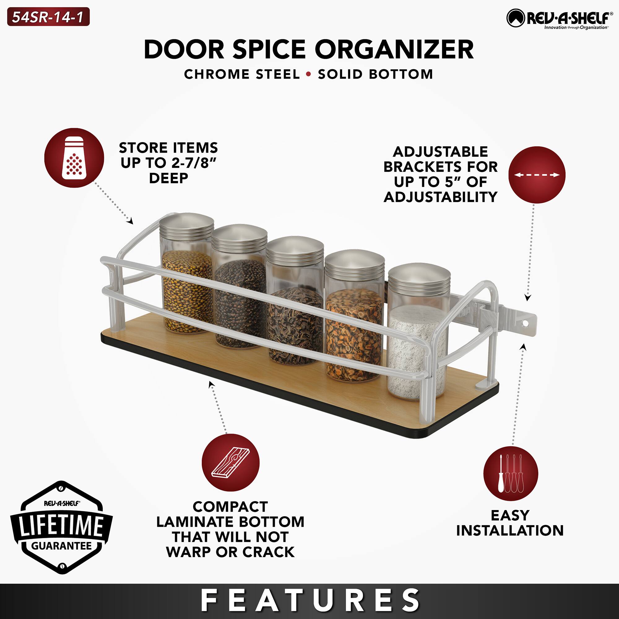 54SR-14-1  
DOOR SPICE ORGANIZER  
CHROME STEEL • SOLID BOTTOM  

- STORE ITEMS UP TO 2-7/8" DEEP  
- ADJUSTABLE BRACKETS FOR UP TO 5" OF ADJUSTABILITY  
- COMPACT LAMINATE BOTTOM THAT WILL NOT WARP OR CRACK  
- EASY INSTALLATION  

LIFETIME GUARANTEE  

FEATURES