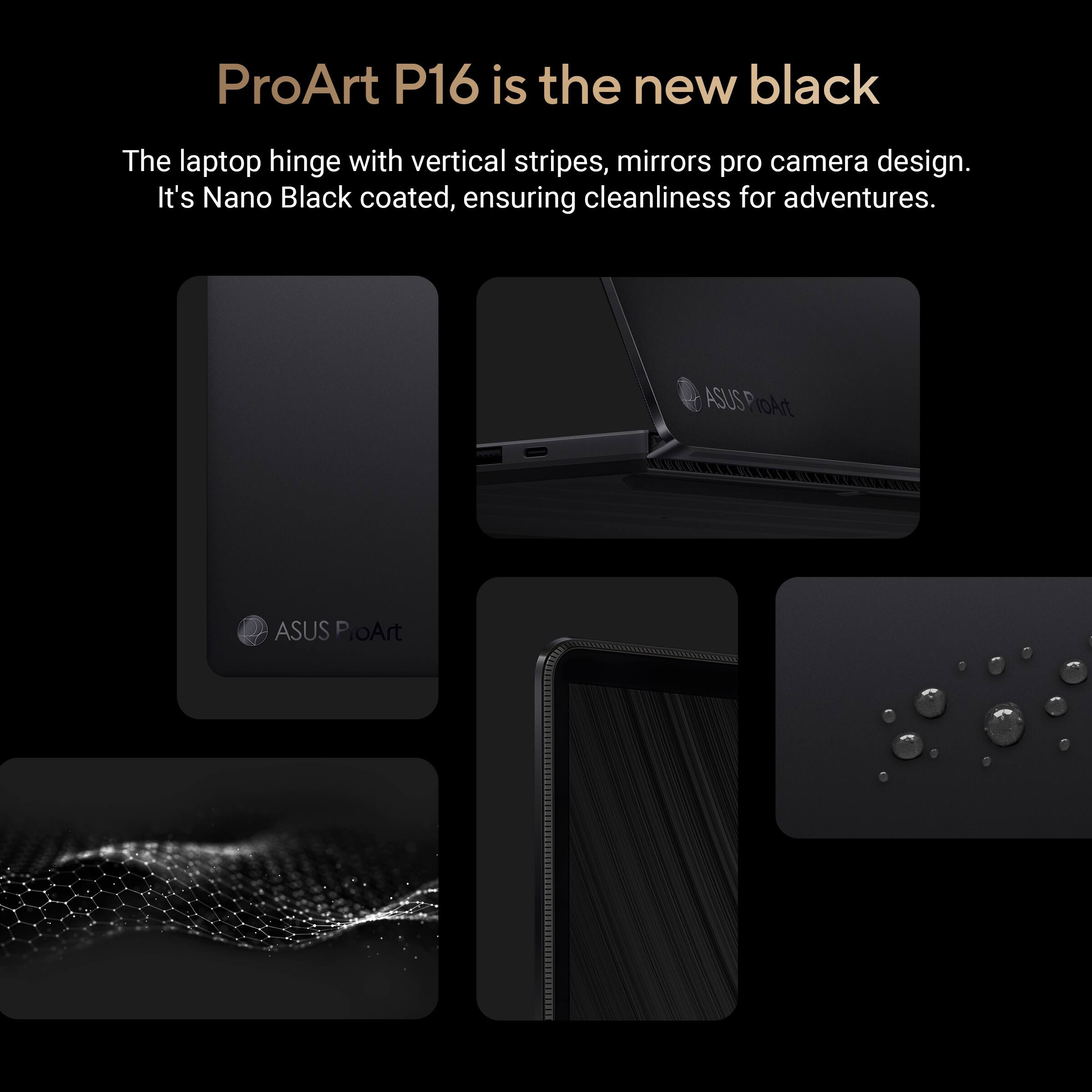 ProArt P16 is the new black

The laptop hinge with vertical stripes, mirrors pro camera design. It's Nano Black coated, ensuring cleanliness for adventures.

ASUS ProArt