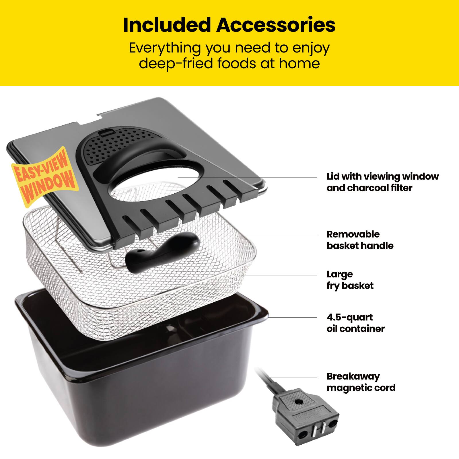 Included Accessories  
Everything you need to enjoy deep-fried foods at home  

- Lid with viewing window and charcoal filter  
- Removable basket handle  
- Large fry basket  
- 4.5-quart oil container  
- Breakaway magnetic cord
