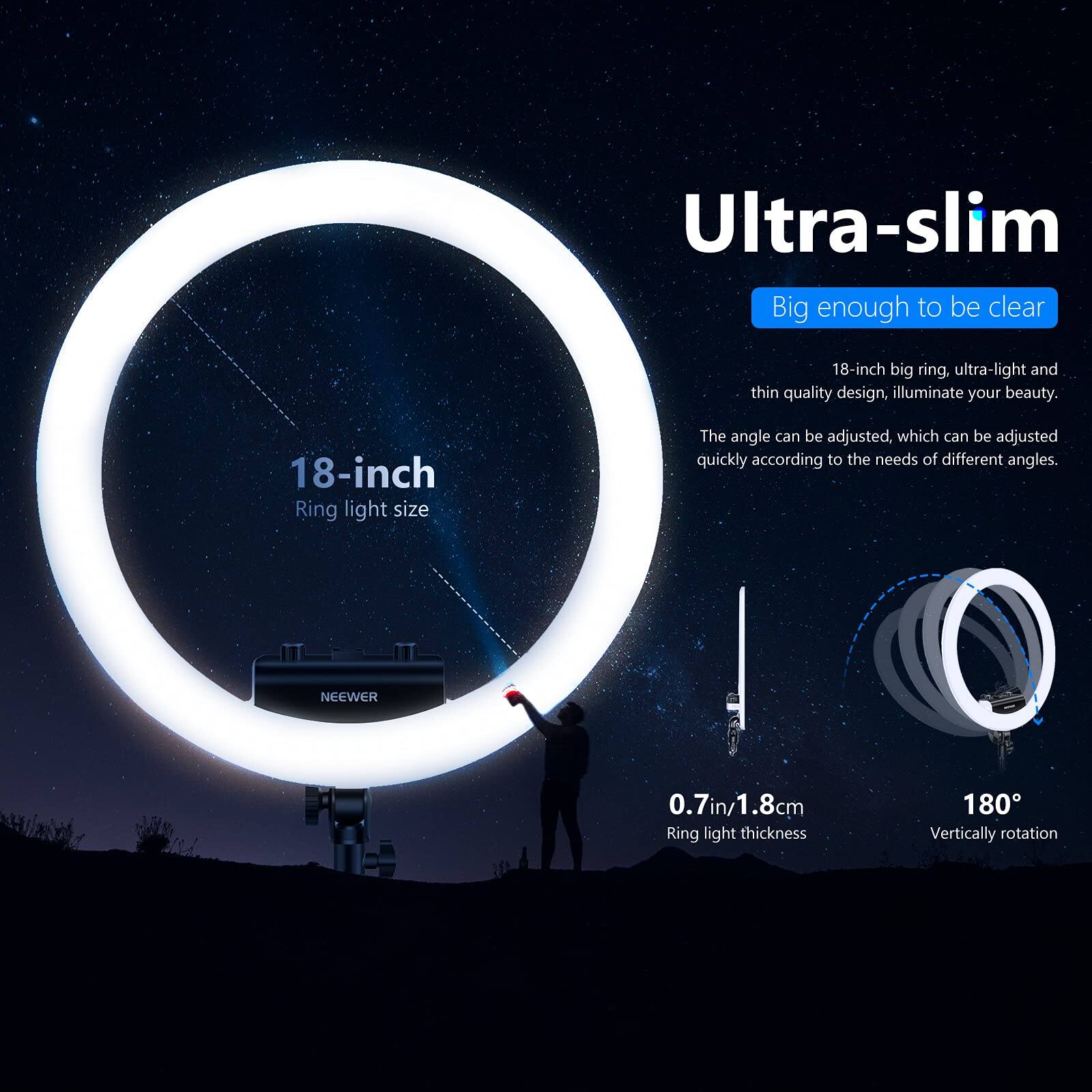 Ultra-slim  
Big enough to be clear  
18-inch big ring. ultra-light and thin quality design, illuminate your beauty.  
18-inch Ring light size  
The angle can be adjusted, which can be adjusted quickly according to the needs of different angles.  
NEEWER  
0.7in/1.8cm Ring light thickness  
180° Vertically rotation