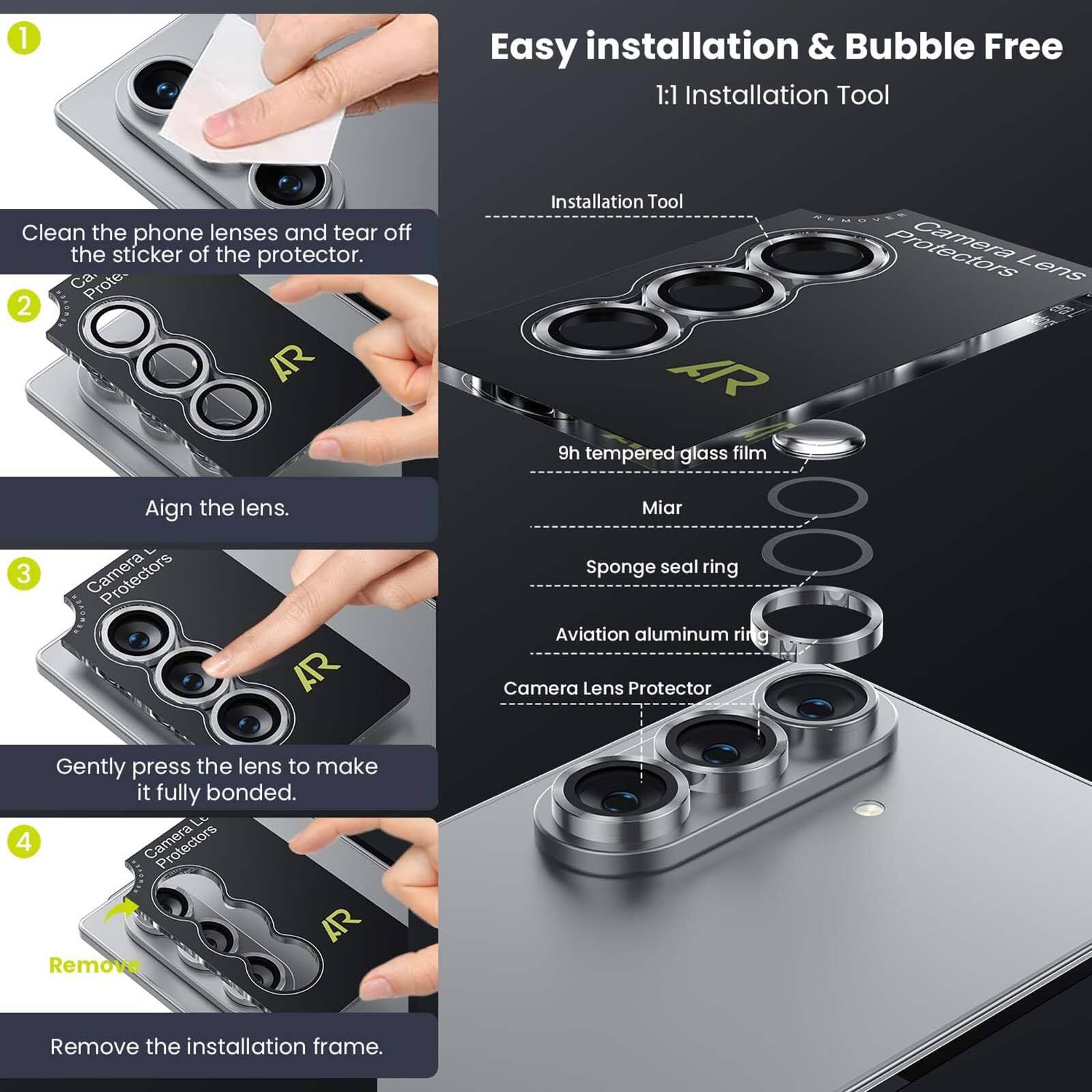 1. Easy installation & Bubble Free
   1:1 Installation Tool

   Clean the phone lenses and tear off the sticker of the protector. Ca. Prote.

2. AR Installation Tool
   AR 9h tempered glass film
   Camera Lens

3. Align the lens.

4. Gently press the lens to make it fully bonded.

5. Remove the installation frame.

Installation Tool
- 9h tempered glass film
- Miar
- Sponge seal ring
- Aviation aluminum ring
- Camera Lens Protector
