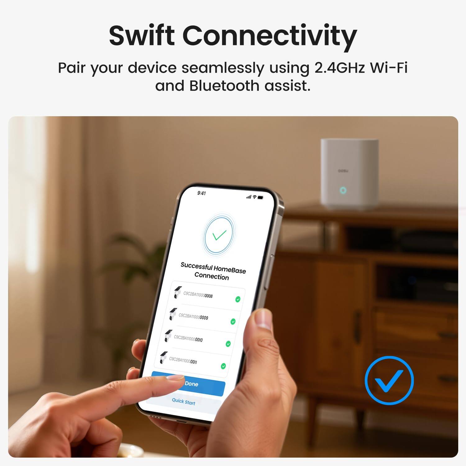 Swift Connectivity  
Pair your device seamlessly using 2.4GHz Wi-Fi and Bluetooth assist.

Successful HomeBase Connection  
IC2B000 CHC2BATIO00000 IC000 CIC2RATIO0U0m  
Done Quick Start