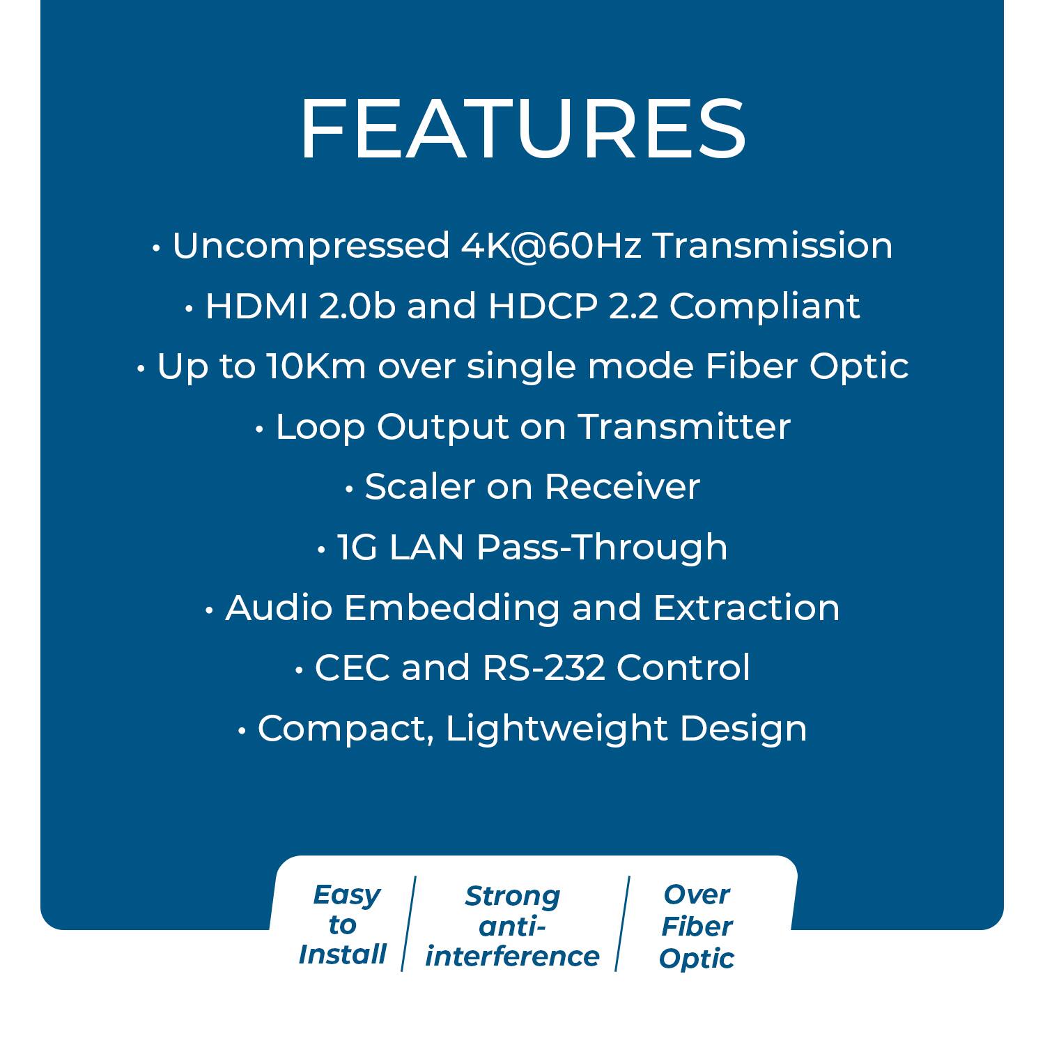 FEATURES  
- Uncompressed 4K@60Hz Transmission  
- HDMI 2.0b and HDCP 2.2 Compliant  
- Up to 10Km over single mode Fiber Optic  
  - Loop Output on Transmitter  
  - Scaler on Receiver  
- 1G LAN Pass-Through  
- Audio Embedding and Extraction  
- CEC and RS-232 Control  
- Compact, Lightweight Design  

Easy to Install  
Strong anti-interference  
Over Fiber Optic