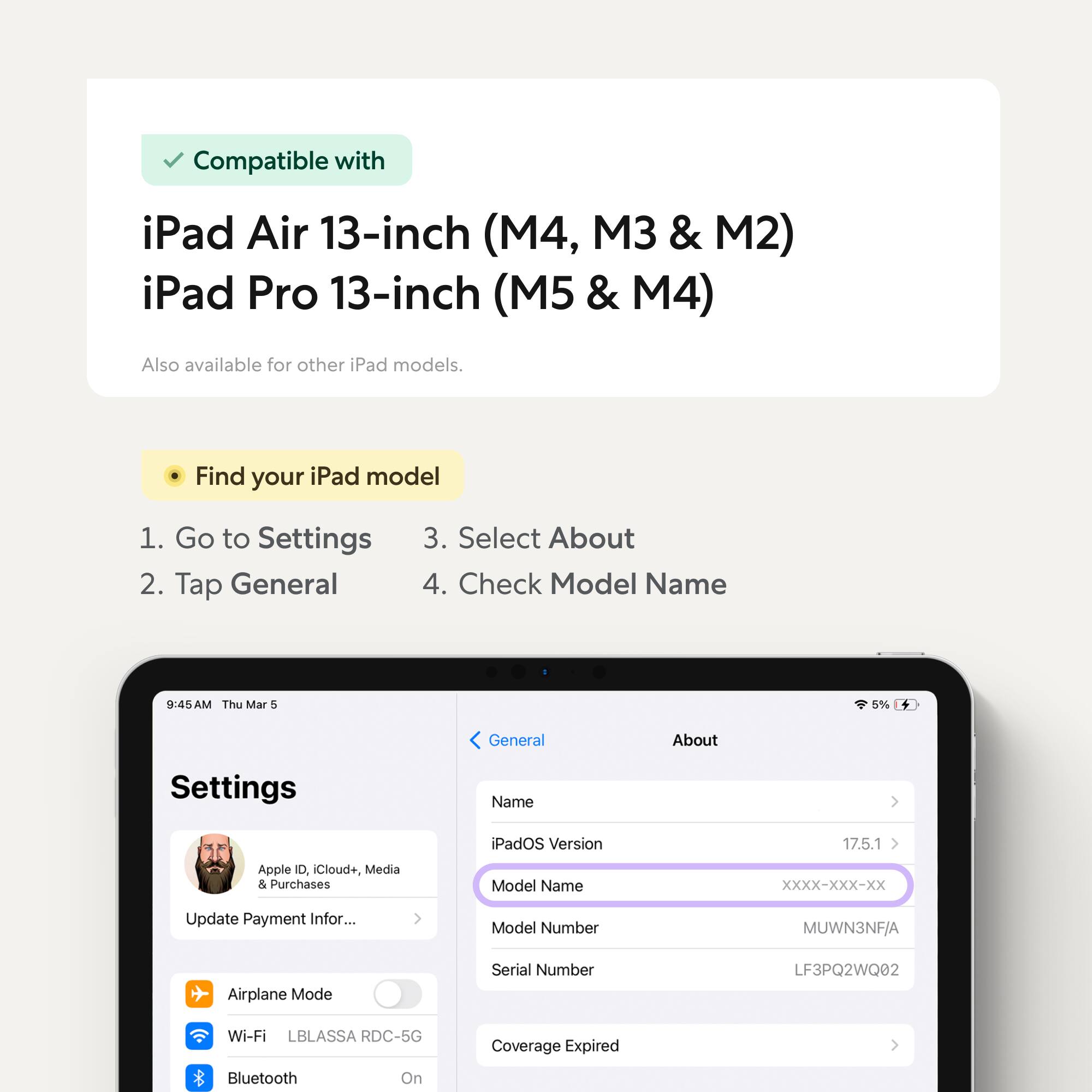 Compatible with iPad Air 13-inch (M4, M3 & M2) iPad Pro 13-inch (M5 & M4)  
Also available for other iPad models.

Find your iPad model  
1. Go to Settings  
2. Tap General  
3. Select About  
4. Check Model Name

Model Name: XXXX-XXX-XXX  
Model Number: MUWN3NF/A  
Serial Number: LF3PQ2WQ02  
Wi-Fi: LBLASSA RDC-5G  
Bluetooth: On  
Coverage Expired