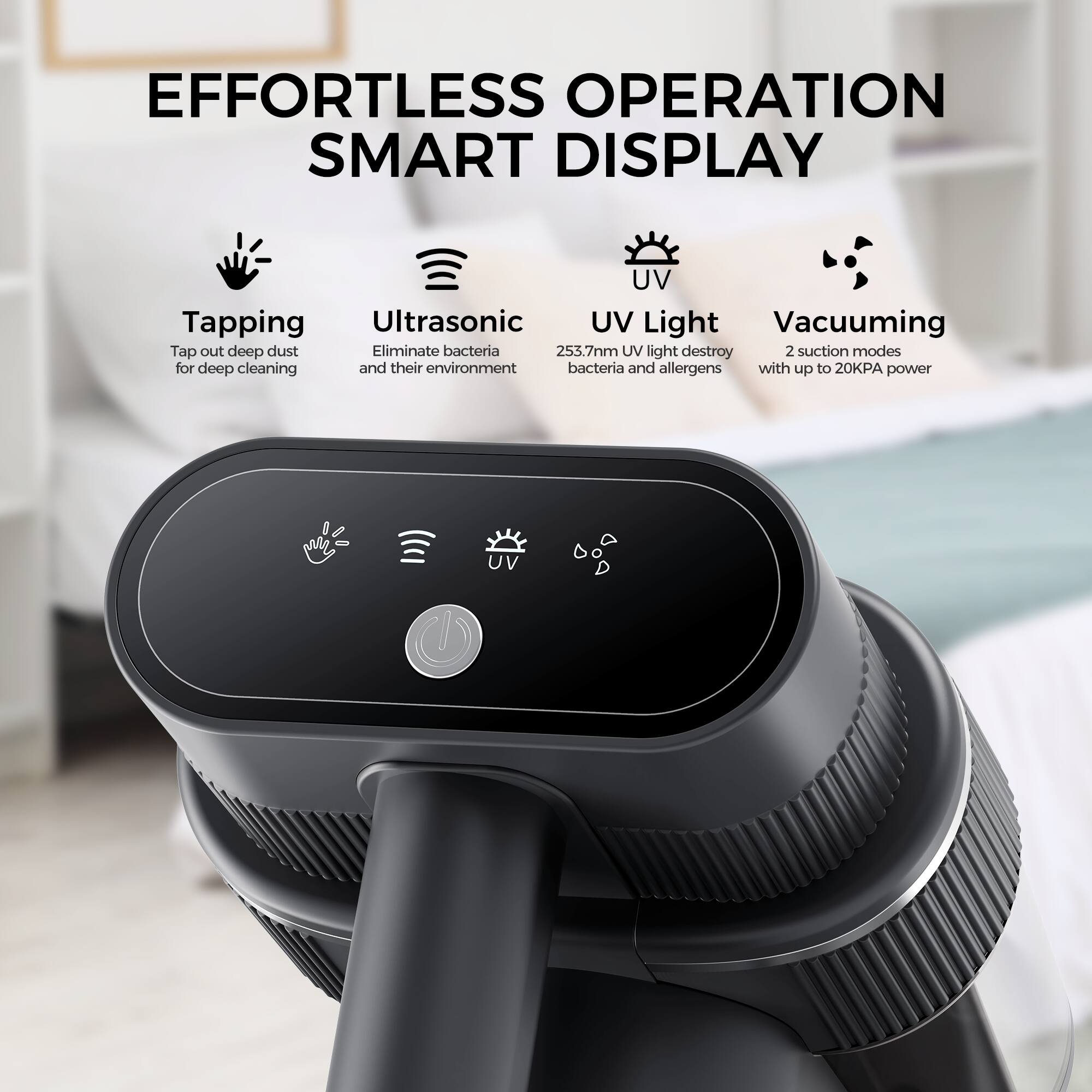 EFFORTLESS OPERATION SMART DISPLAY

Tapping - Tap out deep dust for deep cleaning
Ultrasonic - Eliminate bacteria and their environment
UV Light - 253.7nm UV light destroy bacteria and allergens
Vacuuming - 2 suction modes with up to 20KPA power