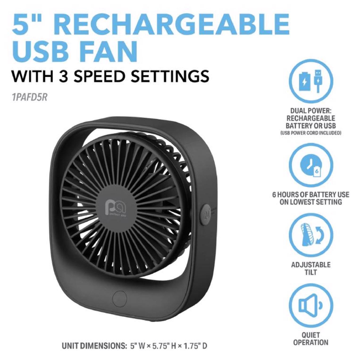 5" RECHARGEABLE USB FAN WITH 3 SPEED SETTINGS  
1PAFD5R  

DUAL POWER: RECHARGEABLE BATTERY OR USB (USB POWER CORD INCLUDED)  
6 HOURS OF BATTERY USE ON LOWEST SETTING  
ADJUSTABLE TILT  
QUIET OPERATION  

UNIT DIMENSIONS: 5" W x 5.75" H x 1.75" D