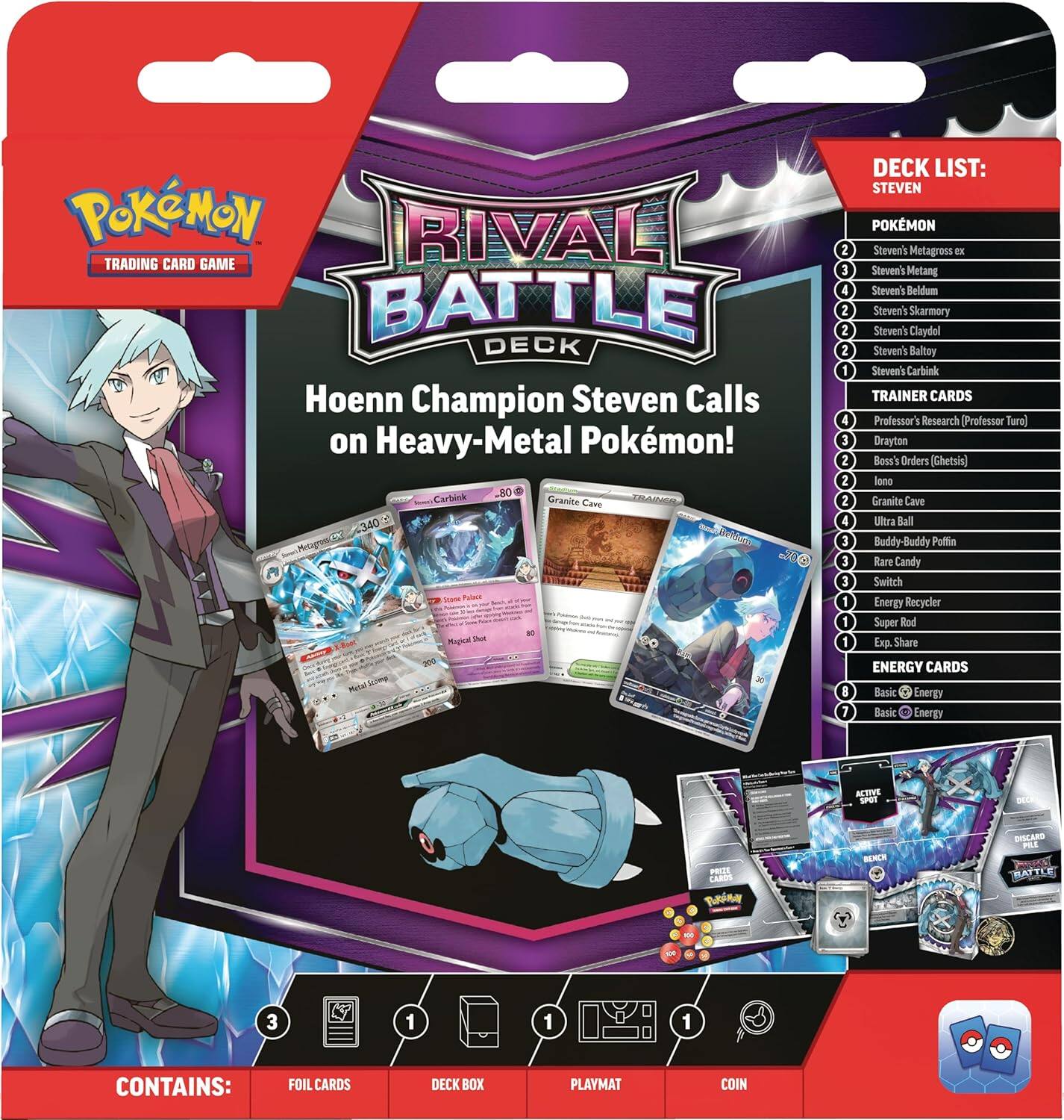 POKÉMON RIVAL TRADING CARD GAME BATTLE DECK  
Hoenn Champion Steven Calls on Heavy-Metal Pokémon!  

OR  
Carbink  
Granite Cave  
MCE 340  

DECK LIST:  
STEVEN  
POKÉMON  
- Steven's Metagross ex  
- Steven's Metang  
- Steven's Beldum  
- Steven's Skarmory  
- Steven's Claydol  
- Steven's Baltoy  
- Steven's Carbink  

TRAINER CARDS  
- Professor's Research (Professor Iro)  
- Drayton (Boss's Orders)  
- Ghetsis (Iono)  
- Granite Cave  
- Ultra Ball  
- Buddy-Buddy Poffin  
- Rare Candy  
- Switch  
- Energy Recycler  
- Super Rod  
- Exp. Share  

ENERGY CARDS  
- Basic Energy  
- Basic Energy  

ACTIVE POT  
- BE PREST CARES  
- DISCARD  
- MATTLE  

CONTAINS:  
- FOIL CARDS  
- DECK BOX  
- PLAYMAT  
- COIN