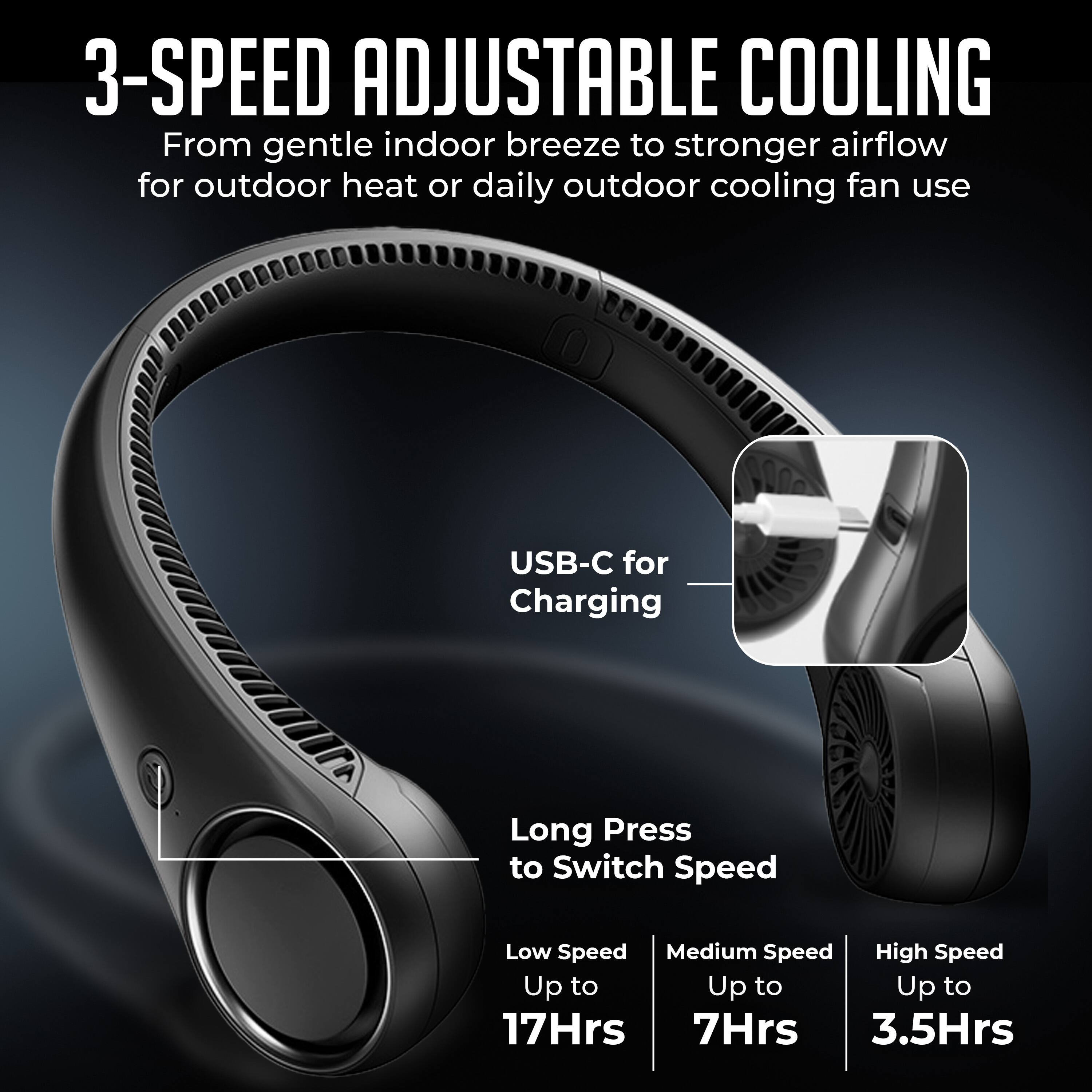 3-SPEED ADJUSTABLE COOLING  
From gentle indoor breeze to stronger airflow for outdoor heat or daily outdoor cooling fan use  
USB-C for Charging  
Long Press to Switch Speed  
Low Speed Up to 17Hrs  
Medium Speed Up to 7Hrs  
High Speed Up to 3.5Hrs