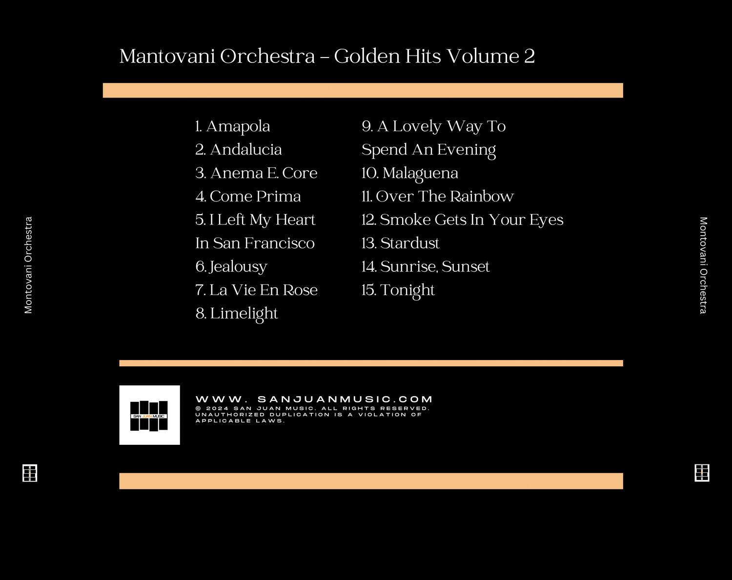Mantovani Orchestra - Golden Hits Volume 2

1. Amapola  
2. Andalucia  
3. Anema E. Core  
4. Come Prima  
5. I Left My Heart In San Francisco  
6. Jealousy  
7. La Vie En Rose  
8. Limelight  
9. A Lovely Way To Spend An Evening  
10. Malaguena  
11. Over The Rainbow  
12. Smoke Gets In Your Eyes  
13. Stardust  
14. Sunrise, Sunset  
15. Tonight  

Mantovani Orchestra  
AEMO  
www.SANJUANMUSIC.COM  
2024 SAN JUAN MUSIC ALL RIGHTS RESERVED. UNAUTHORIZED DUPLICATION IS A VIOLATION OF APPLICABLE LAWS.