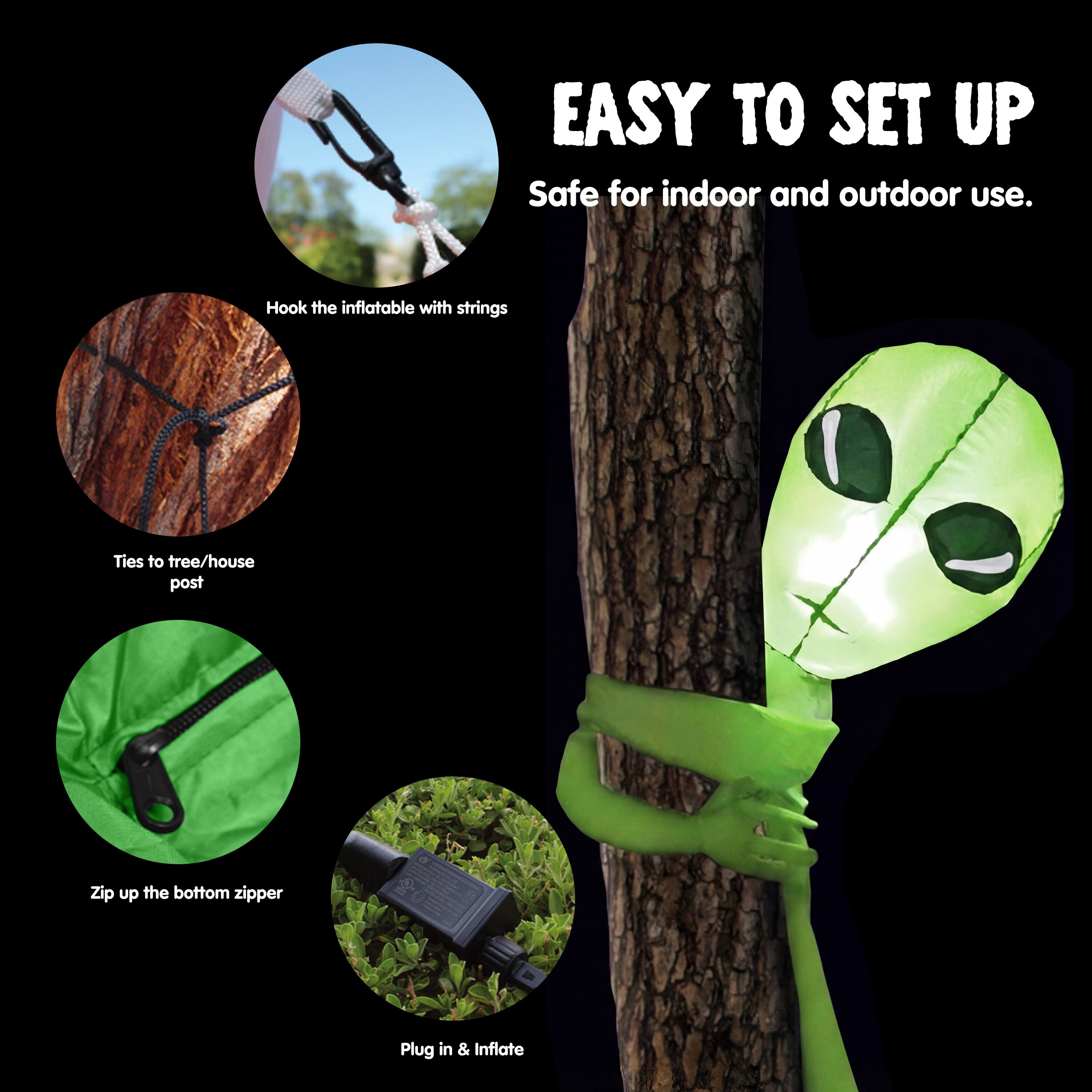 EASY TO SET UP  
Safe for indoor and outdoor use.  
Hook the inflatable with strings  
Ties to tree/house post  
Zip up the bottom zipper  
Plug in & Inflate