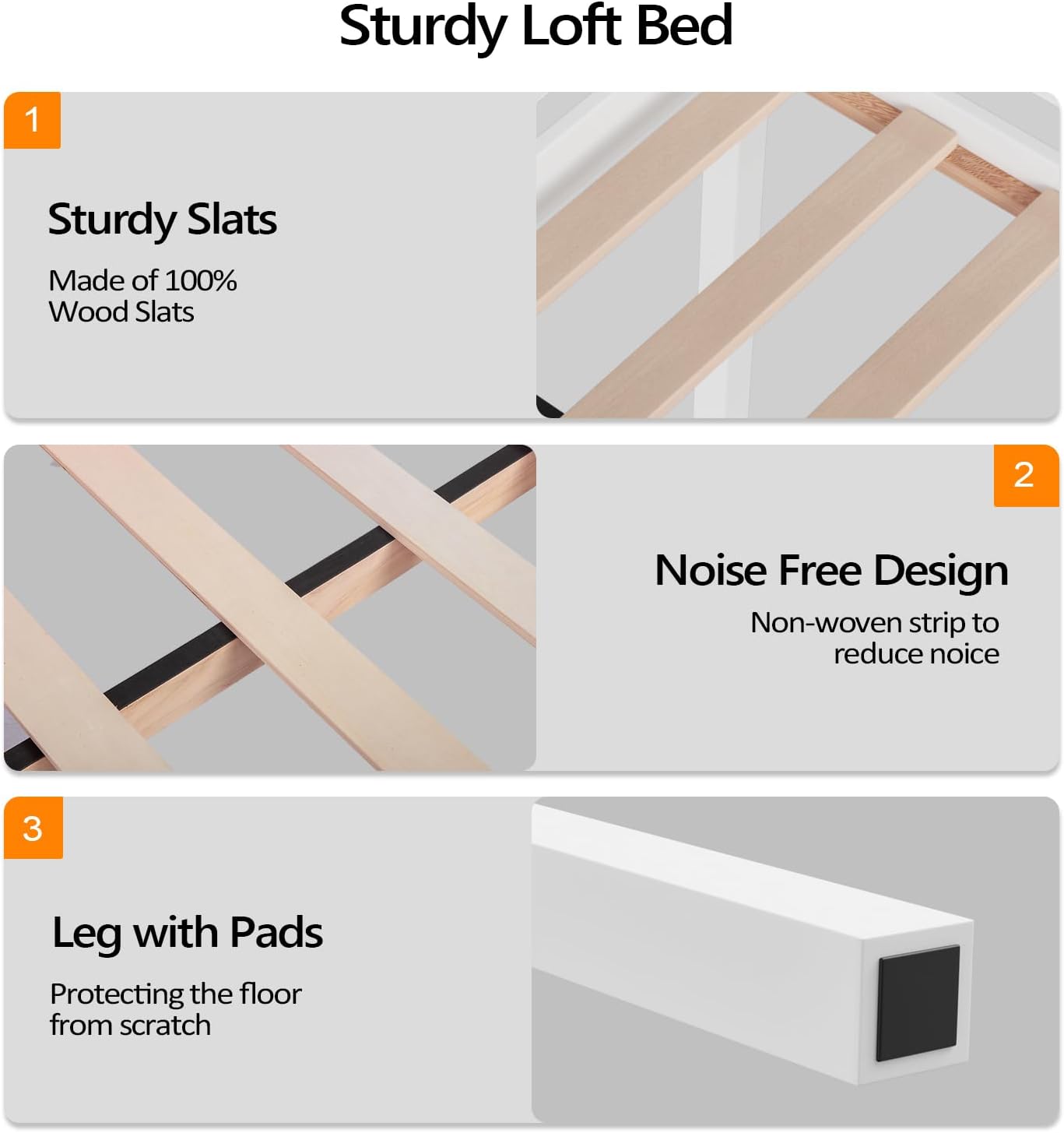 Sturdy Loft Bed

1. Sturdy Slats
   - Made of 100% Wood Slats

2. Noise Free Design
   - Non-woven strip to reduce noise

3. Leg with Pads
   - Protecting the floor from scratch