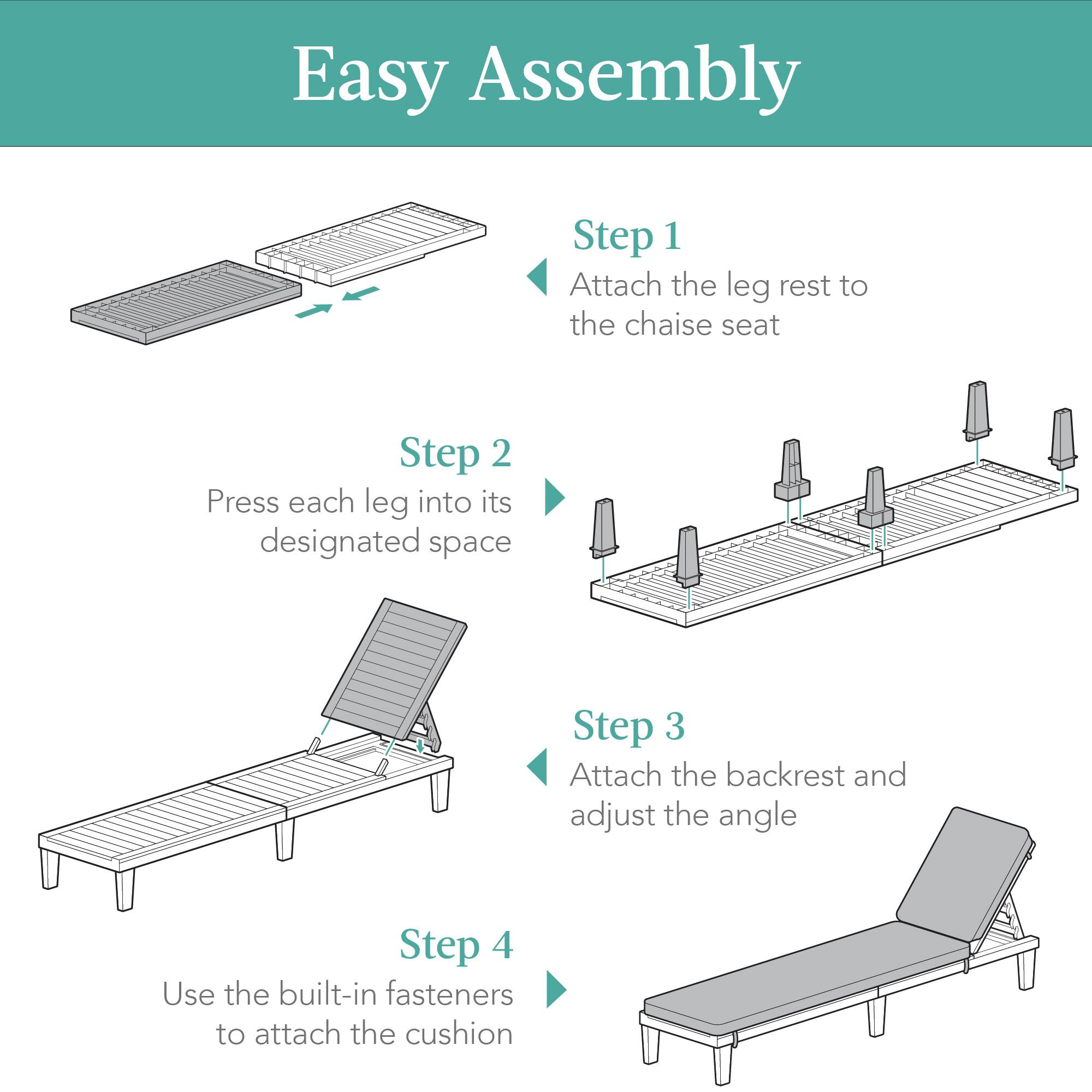 Easy Assembly

Step 1  
Attach the leg rest to the chaise seat

Step 2  
Press each leg into its designated space

Step 3  
Attach the backrest and adjust the angle

Step 4  
Use the built-in fasteners to attach the cushion