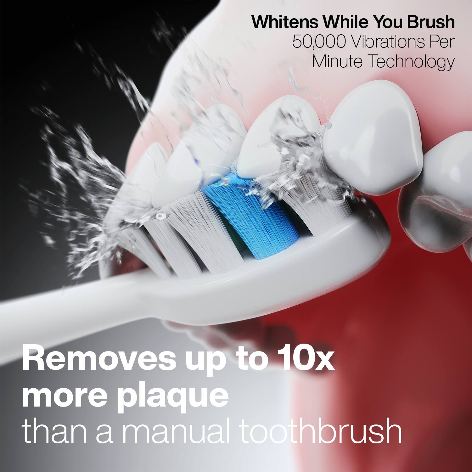 Whitens While You Brush  
50,000 Vibrations Per Minute Technology  

Removes up to 10x more plaque than a manual toothbrush