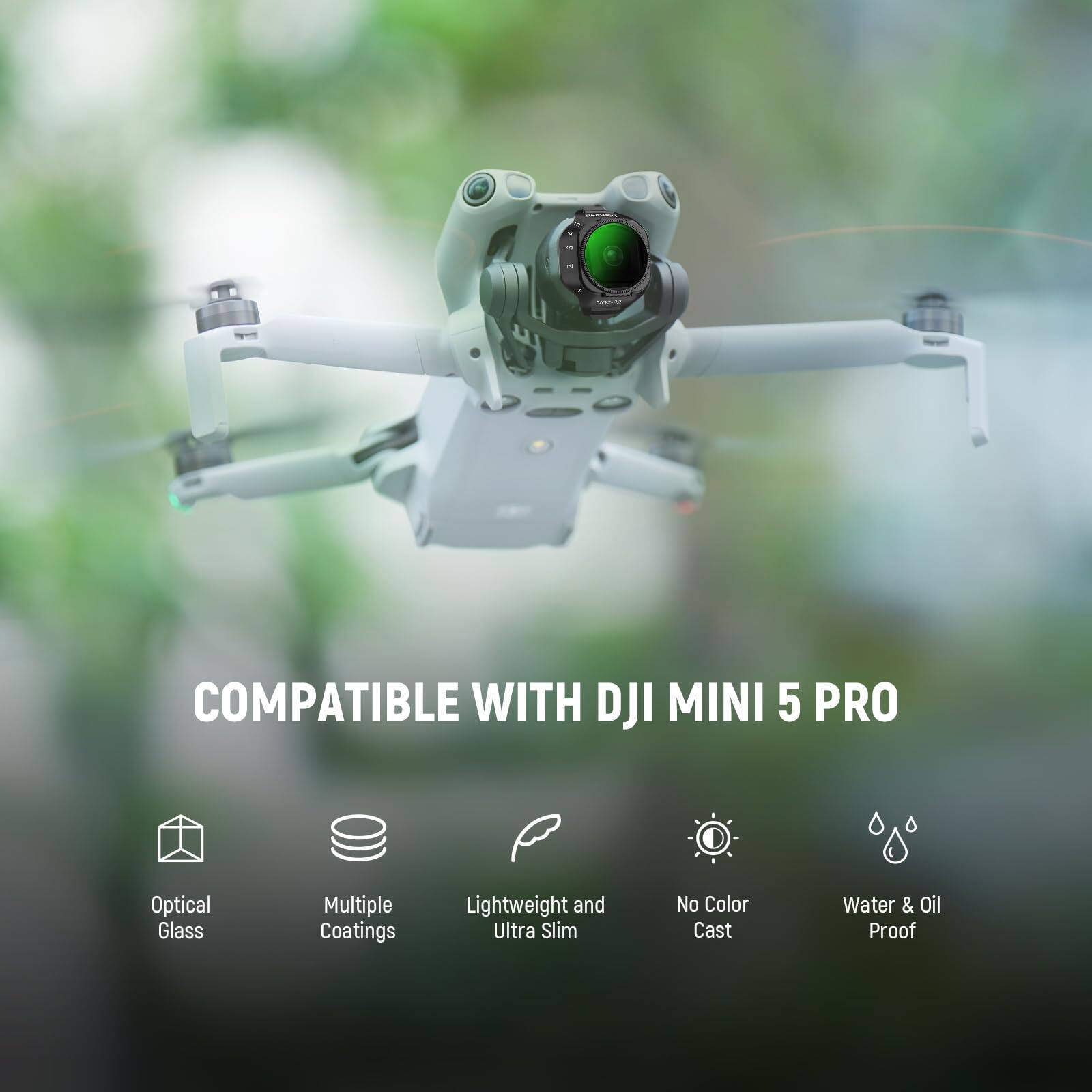 COMPATIBLE WITH DJI MINI 5 PRO  
Optical Glass  
Multiple Coatings  
Lightweight and Ultra Slim  
No Color Cast  
Water & Oil Proof