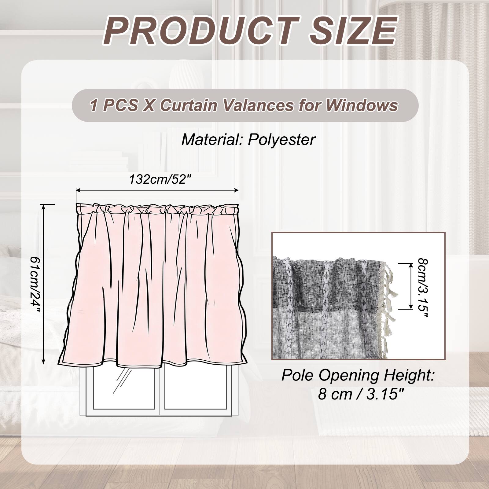 PRODUCT SIZE

1 PCS X Curtain Valances for Windows

Material: Polyester

132cm/52" 61cm/24" 8cm/3.15" Pole Opening Height: 8 cm /3.15"