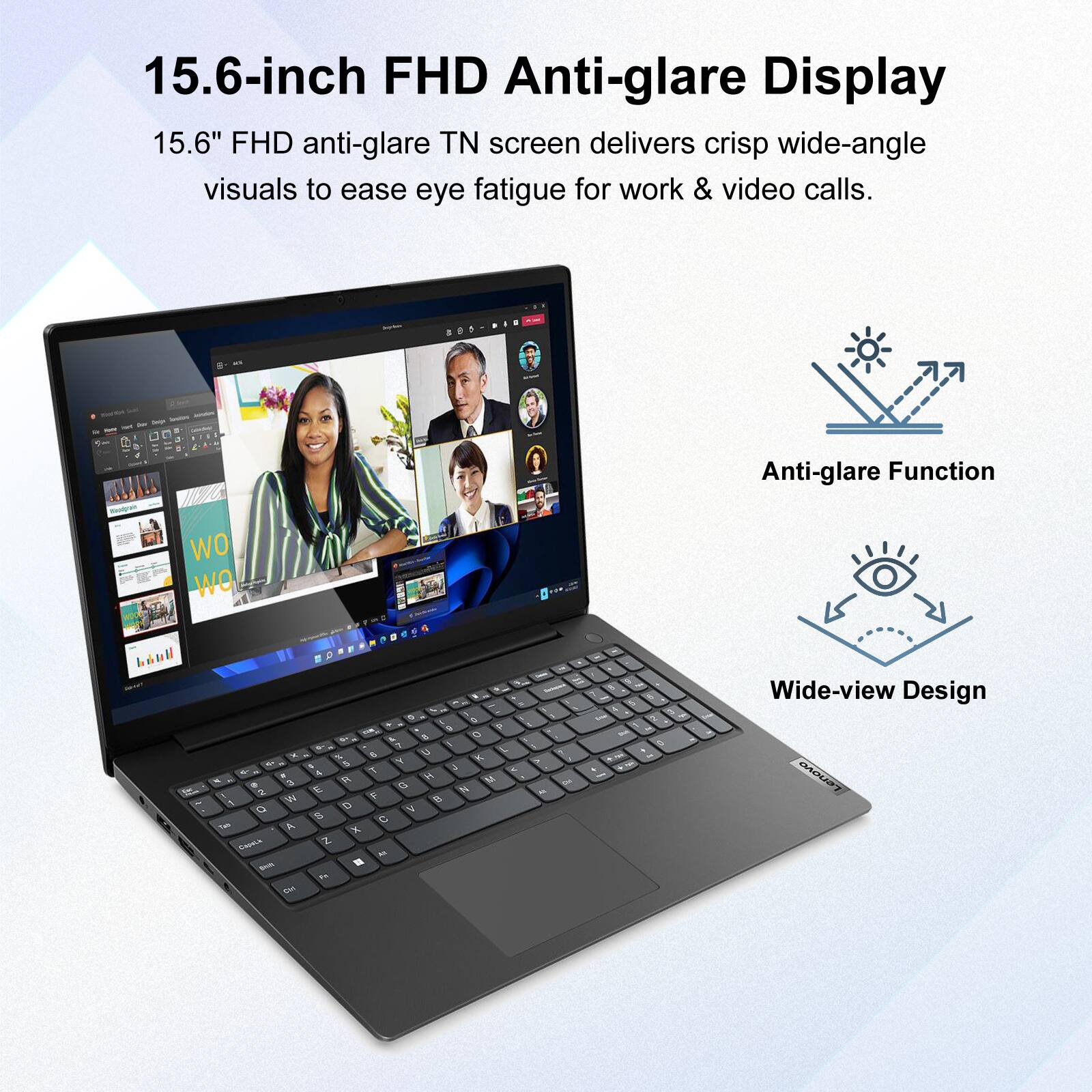 15.6-inch FHD Anti-glare Display

15.6" FHD anti-glare TN screen delivers crisp wide-angle visuals to ease eye fatigue for work & video calls.

Anti-glare Function

Wide-view Design