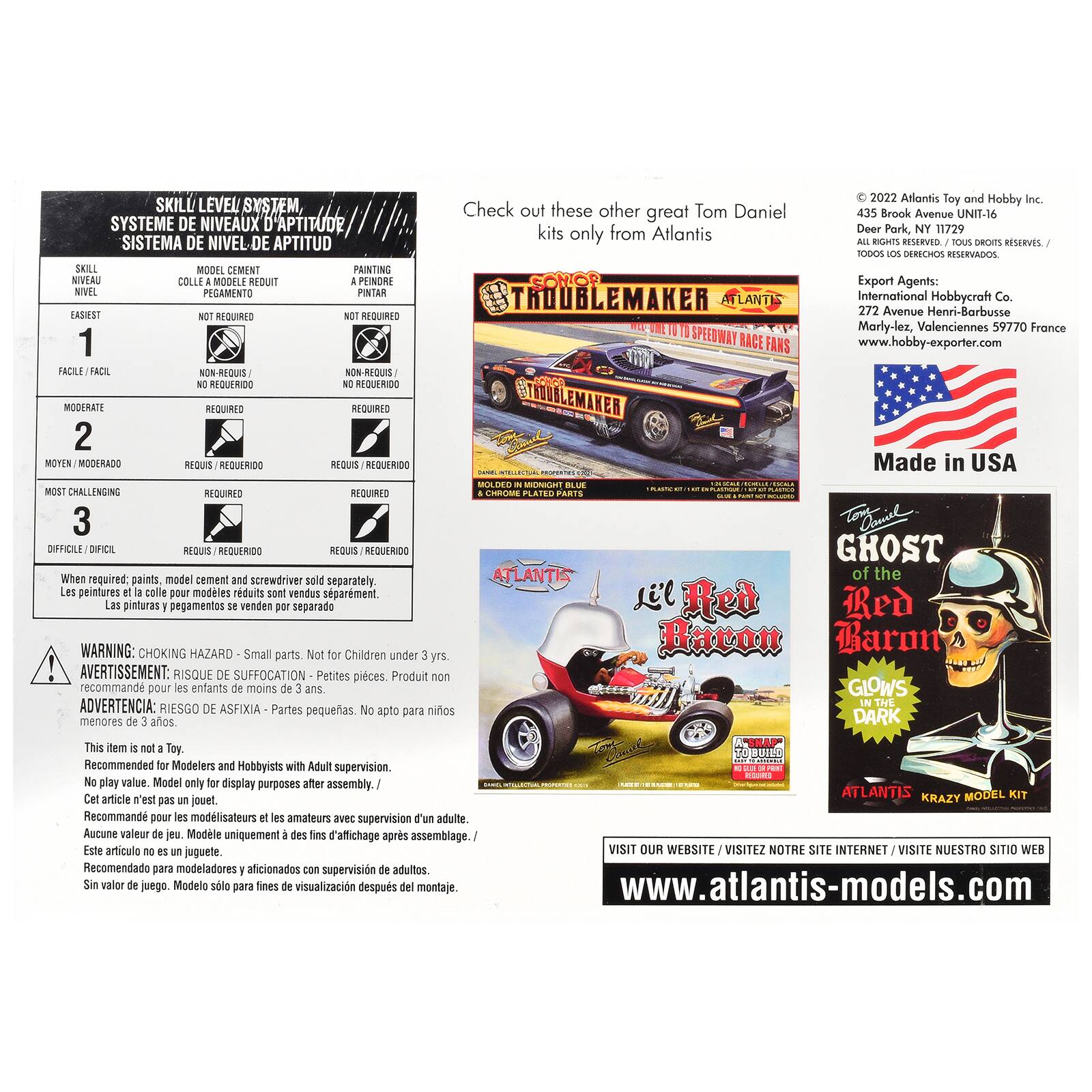 LEVEL SYSTEME DE NIVEAUX SISTEMA DE NIVEL APTITUD SKILL MODEL CEMENT PAINTING NIVEAU COLLE MODELE REDUIT PEINORE NIVEL PEGAMENTO PINTAR EASIEST NOT REQUIRED REQUIRED 1 NON-REQUIS NON-REQUIS REQUERIDO REQUERIDO

Check out these other great Tom Daniel kits only from Atlantis
2022 Atlantis Toy and Hobby Inc. 435 Brook Avenue UNIT-16 Deer Park, NY 11729 ALL RIGHTS TOUS DROITS RESERVES./ TODOS DERECHOS RESERVADOS. Export Agents: International Hobbycraft Co. 272 Avenue Henri-Barbusse Marly-lez, Valenciennes 59770 France www.hobby-exporter.com

MODERATE 2
REQUIRED REQUERIDO
REQUIS

Made in USA

3 model cement and screwdriver sold separately. colle pour modèles sont vendus pegamentos WARNING: CHOKING parts. Not Children under AVERTISSEMENT: RISQUE DE pieces. Produit recommand pour les moins de ADVERTENCIA: RIESGO DE pequeñas