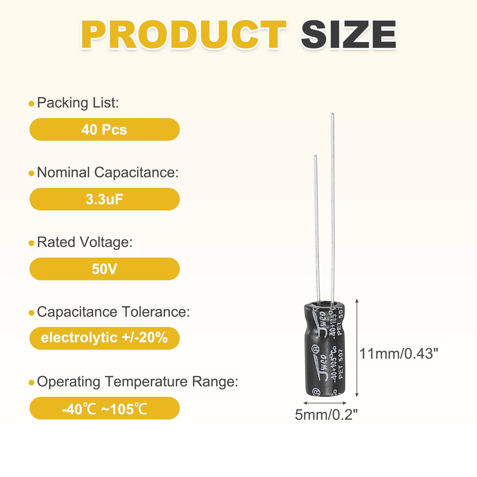 PRODUCT SIZE

Packing List:
40 Pcs

Nominal Capacitance:
3.3uF

Rated Voltage:
50V

Capacitance Tolerance:
electrolytic +/-20%

Operating Temperature Range:
-40°C ~105°C

weo 40+10500 507 PET 507 11mm/0.43" wee 40+105Co PET 5mm/0.2"