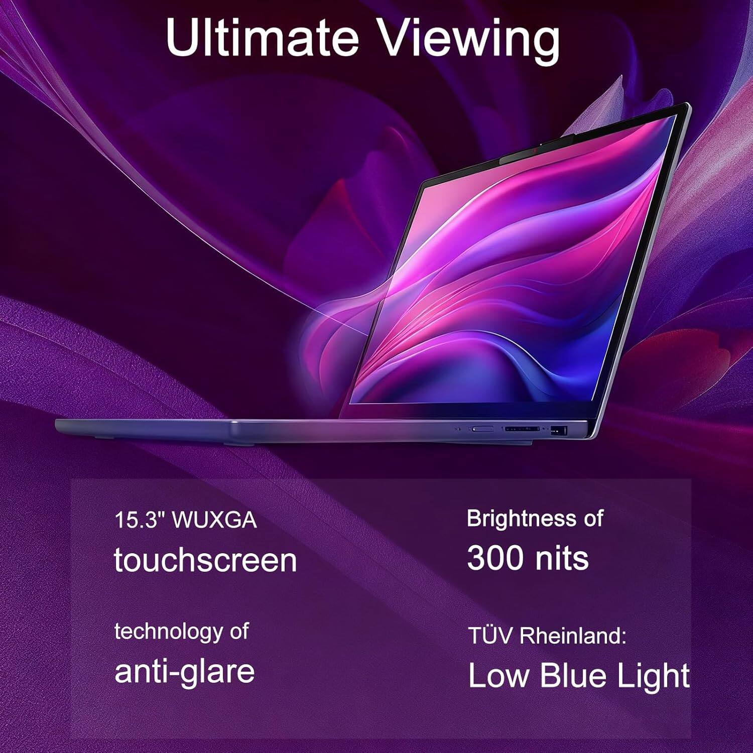 Ultimate Viewing

15.3" WUXGA touchscreen  
technology of anti-glare

Brightness of 300 nits  
TÜV Rheinland: Low Blue Light