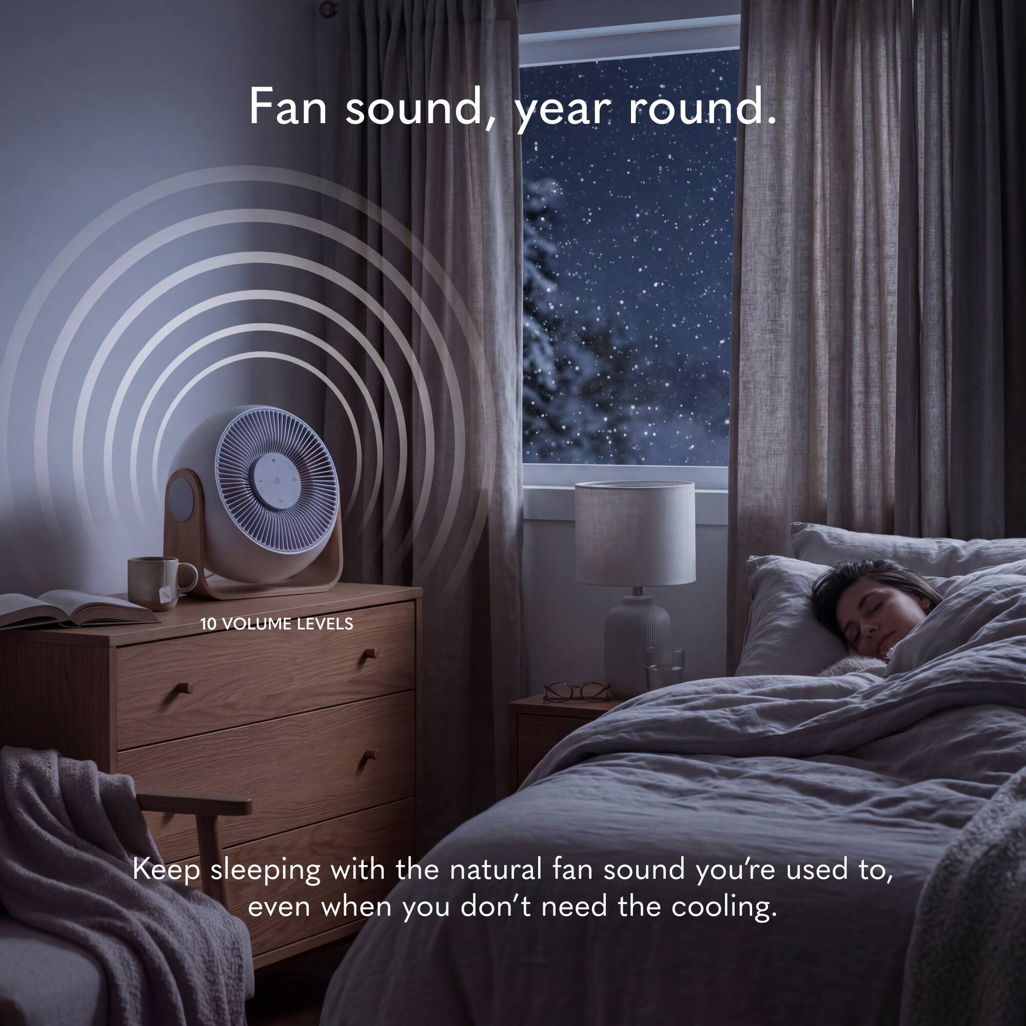 Fan sound, year round.  
10 VOLUME LEVELS  
Keep sleeping with the natural fan sound you're used to, even when you don't need the cooling.