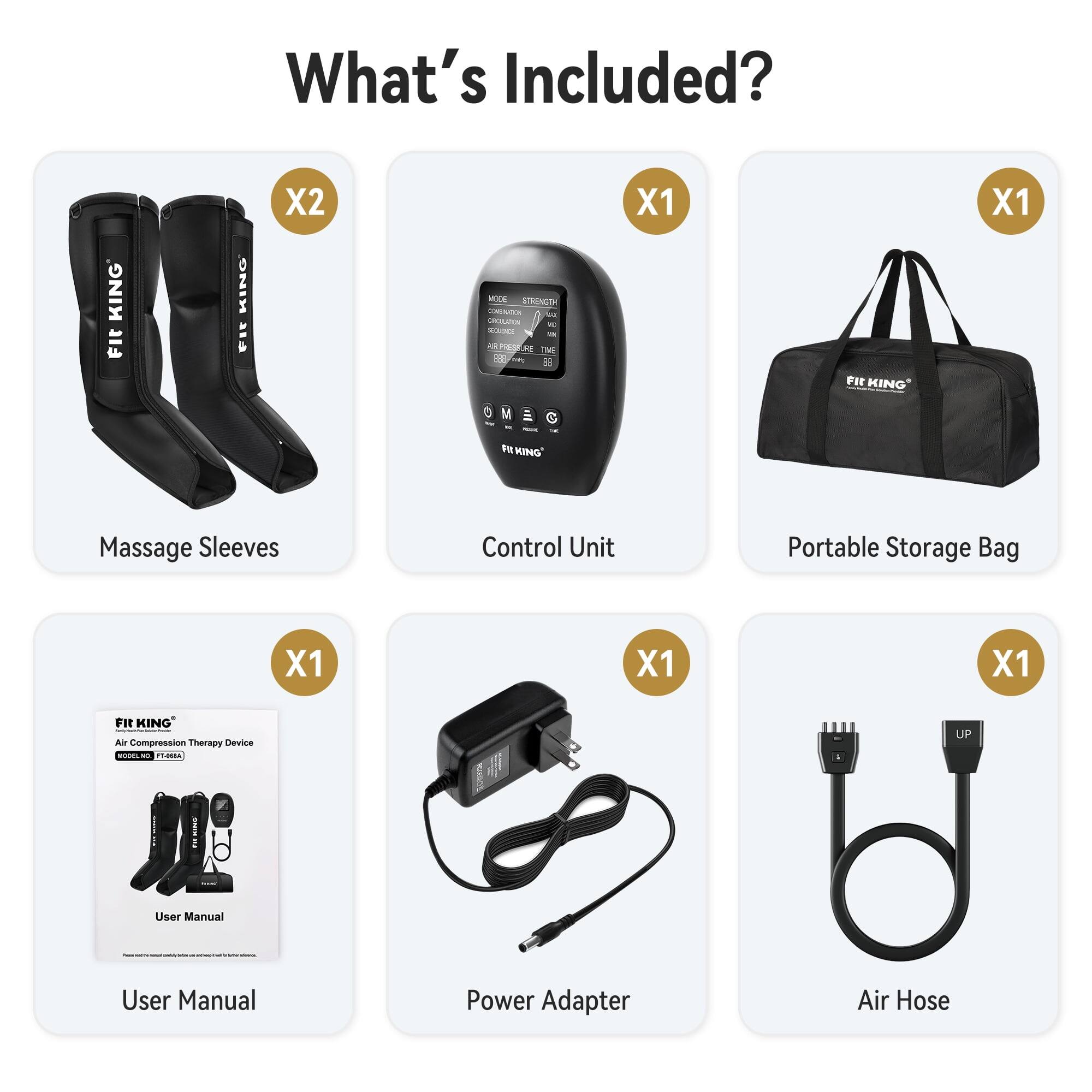 What's Included?

- KING Fit
- KING FIT
- X2
- MODE STRENGTH CONUNATION be CHOLUTION NO ROANCE Milk PRESSURE TIME we 55
- X1
- Fit KING
- X1
- FIA KING'
- Massage Sleeves
- Control Unit
- Portable Storage Bag
- X1
- X1
- X1
- Fit KING Air Compression Therapy Device BODEL FT-068A
- UP
- User Manual

User Manual
Power Adapter
Air Hose