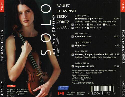 ATMA SOLO Julie-Anne DEROME A+CD 2 2117 ATMA Disques ATMA Records 83SA. rue Querbes, 3IOn Outremont (Qubec) H12V 3X1

BOULEZ STRAVINSKI BERIO Daniel GRITZ Silhouettes (5 pièces) 1996 10:39
GRITZ Dédieé I Dedicated to Julie Anne Derome
SOLO DEROME LESAGE
1 No. No. 4 1 2:49 1:23
2 No. No. 5 2 3:23 1:13
3 No. 3 2:10
Pierre BOULEZ Anthmes 1992 10:00
Igor STRAVINSKI Julie-Anne violon / I
Jean LESAGE Ivresses, Songes, Sourdes nuits 1994 4:46 6:19
Luciano BERIO Sequenza VIII 1976 17:12

Enregistrement et réalisation I Recording and Production
JO