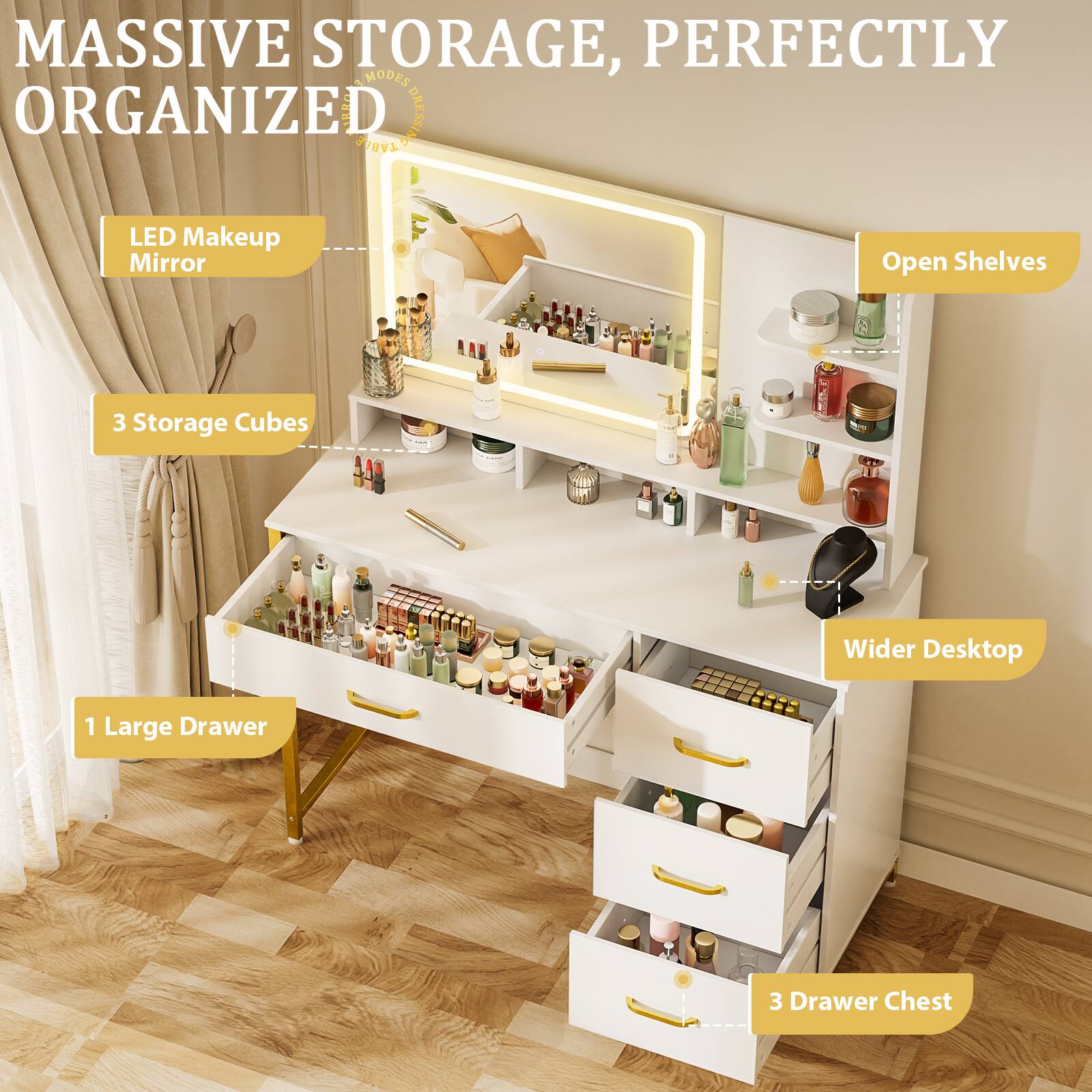 MASSIVE STORAGE, PERFECTLY ORGANIZED

- LED Makeup Mirror
- 3 Storage Cubes
- 1 Large Drawer
- 3 Drawer Chest
- Open Shelves
- Wider Desktop
