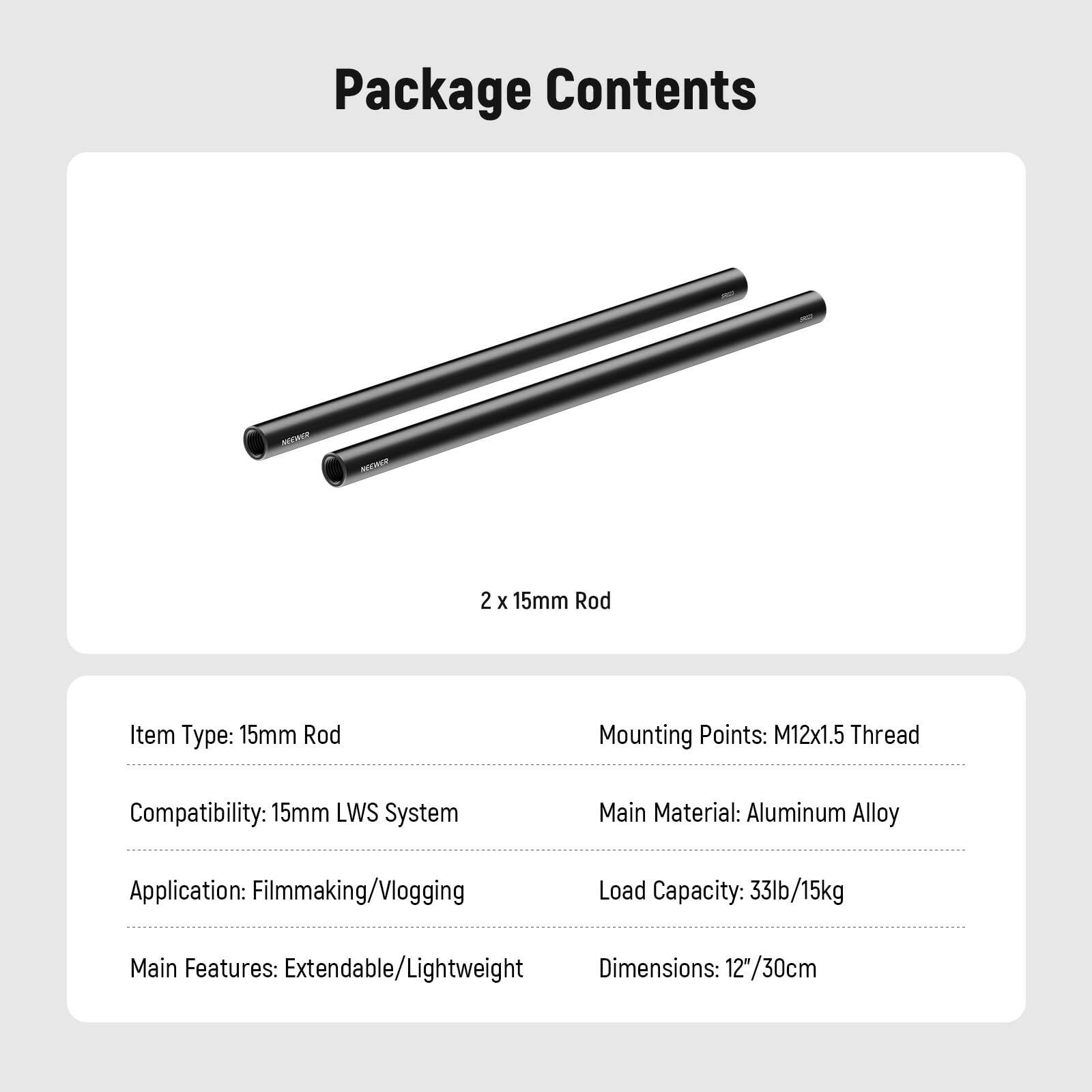 Package Contents

2 x 15mm Rod

Item Type: 15mm Rod  
Mounting Points: M12x1.5 Thread  
Compatibility: 15mm LWS System  
Main Material: Aluminum Alloy  
Application: Filmmaking/Vlogging  
Load Capacity: 33lb/15kg  
Main Features: Extendable/Lightweight  
Dimensions: 12"/30cm