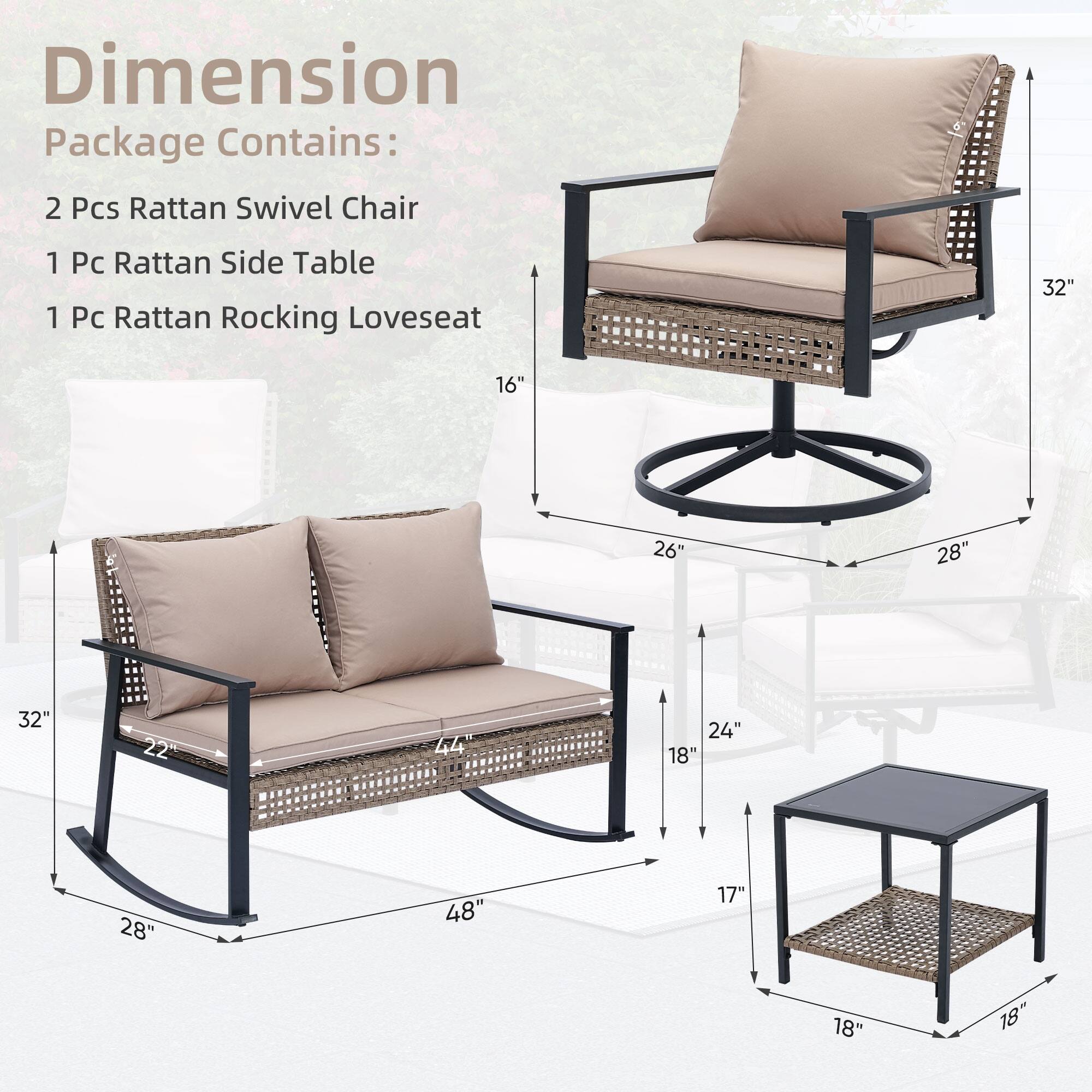 Dimension
Package Contains:
2 Pcs Rattan Swivel Chair
1 Pc Rattan Side Table
1 Pc Rattan Rocking Loveseat
32"
16"
26"
28"
32"
22"
44"
24"
18"
28"
48"
17"
18"
18"
